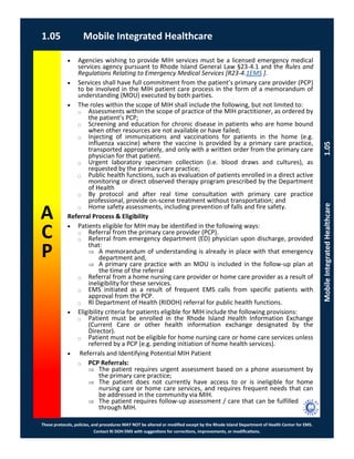 These protocols, policies, and procedures MAY NOT be altered or modified except by the Rhode Island Department of Health Center for EMS.
Contact RI DOH EMS with suggestions for corrections, improvements, or modifications.
A
C
P
1.05 Mobile Integrated Healthcare
MobileIntegratedHealthcare1.05
 Agencies wishing to provide MIH services must be a licensed emergency medical
services agency pursuant to Rhode Island General Law §23-4.1 and the Rules and
Regulations Relating to Emergency Medical Services [R23-4.1EMS ].
 Services shall have full commitment from the patient’s primary care provider (PCP)
to be involved in the MIH patient care process in the form of a memorandum of
understanding (MOU) executed by both parties.
 The roles within the scope of MIH shall include the following, but not limited to:
⃝ Assessments within the scope of practice of the MIH practitioner, as ordered by
the patient’s PCP;
⃝ Screening and education for chronic disease in patients who are home bound
when other resources are not available or have failed;
⃝ Injecting of immunizations and vaccinations for patients in the home (e.g.
influenza vaccine) where the vaccine is provided by a primary care practice,
transported appropriately, and only with a written order from the primary care
physician for that patient.
⃝ Urgent laboratory specimen collection (i.e. blood draws and cultures), as
requested by the primary care practice;
⃝ Public health functions, such as evaluation of patients enrolled in a direct active
monitoring or direct observed therapy program prescribed by the Department
of Health
⃝ By protocol and after real time consultation with primary care practice
professional, provide on-scene treatment without transportation; and
⃝ Home safety assessments, including prevention of falls and fire safety.
Referral Process & Eligibility
 Patients eligible for MIH may be identified in the following ways:
⃝ Referral from the primary care provider (PCP).
⃝ Referral from emergency department (ED) physician upon discharge, provided
that:
 A memorandum of understanding is already in place with that emergency
department and,
 A primary care practice with an MOU is included in the follow-up plan at
the time of the referral
⃝ Referral from a home nursing care provider or home care provider as a result of
ineligibility for these services.
⃝ EMS initiated as a result of frequent EMS calls from specific patients with
approval from the PCP.
⃝ RI Department of Health (RIDOH) referral for public health functions.
 Eligibility criteria for patients eligible for MIH include the following provisions:
⃝ Patient must be enrolled in the Rhode Island Health Information Exchange
(Current Care or other health information exchange designated by the
Director).
⃝ Patient must not be eligible for home nursing care or home care services unless
referred by a PCP (e.g. pending initiation of home health services).
 Referrals and Identifying Potential MIH Patient
⃝ PCP Referrals:
 The patient requires urgent assessment based on a phone assessment by
the primary care practice;
 The patient does not currently have access to or is ineligible for home
nursing care or home care services, and requires frequent needs that can
be addressed in the community via MIH.
 The patient requires follow-up assessment / care that can be fulfilled
through MIH.
 