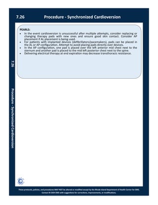 PEARLS:
These protocols, policies, and procedures MAY NOT be altered or modified except by the Rhode Island Department of Health Center for EMS.
Contact RI DOH EMS with suggestions for corrections, improvements, or modifications.
7.26 Procedure - Synchronized Cardioversion
7.26Procedure-SynchronizedCardioversion
 In the event cardioversion is unsuccessful after multiple attempts, consider replacing or
changing therapy pads with new ones and ensure good skin contact. Consider AP
placement if AL placement is being used.
 For patients with implanted devices (defibrillators/pacemakers), pads can be placed in
the AL or AP configuration. Attempt to avoid placing pads directly over devices.
 In the AP configuration, one pad is placed over the left anterior mid chest next to the
sternum and another pad is placed to the mid left posterior chest next to the spine.
 Delivering electrical therapy at end expiration may decrease transthoracic resistance.
 
