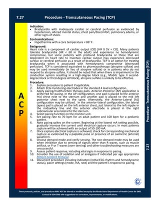 These protocols, policies, and procedures MAY NOT be altered or modified except by the Rhode Island Department of Health Center for EMS.
Contact RI DOH EMS with suggestions for corrections, improvements, or modifications.
A
C
P
7.27 Procedure - Transcutaneous Pacing (TCP)
7.27Procedure-TranscutaneousPacing(TCP)
Indication:
 Bradycardia with inadequate cardiac or cerebral perfusion as evidenced by
hypotension, altered mental status, chest pain/discomfort, pulmonary edema, or
other signs of shock.
Contraindications:
 Hypothermia with a core temperature < 86° F.
Background:
Heart rate is a component of cardiac output (CO) [HR X SV = CO]. Many patients
tolerate bradycardia (HR < 60 in the adult) and experience no hemodynamic
compromise, but some patients with profound bradycardia or those that are
dependent on heart rate to maintain cardiac output may experience decreased
cardiac or cerebral perfusion as a result of bradycardia. TCP is an option for treating
bradycardia when it associated with hemodynamic compromise (decreased
perfusion). TCP is considered equivalent to pharmacotherapy (atropine sulfate) and
may be used immediately (in lieu of atropine sulfate) or in patients who do not
respond to atropine sulfate. It should be noted that when there is impairment in the
conduction system resulting in a high-degree block (e.g., Mobitz type II second-
degree block or third-degree AV block), atropine sulfate is unlikely to be effective.
Procedure:
1. Explain procedure to patient if applicable.
2. Attach ECG monitoring electrodes in the standard 4 lead configuration.
3. Apply pacing/multifunction therapy pads. Anterior-Posterior (AP) application is
preferred for pacing. In the AP configuration, one pad is placed to the anterior
mid chest next to the sternum and another pad is placed to the mid left
posterior chest next to the spine. Alternately, the Anterior-Lateral (AL)
configuration may be utilized. In the anterior-lateral configuration, the lateral
(apex) pad is placed on the left anterior chest, just lateral to the left nipple in
the midaxillary line and the anterior electrode is placed in the right
subclavicular area lateral to the sternum.
4. Select pacing function on the monitor unit.
5. Set pacing rate to 70 bpm for an adult patient and 100 bpm for a pediatric
patient.
6. Note pacing spikes on the screen. Beginning at the lowest mA setting possible,
gradually increase the current until electrical capture occurs. In most patients
capture will be achieved with an output of 50-100 mA.
7. Once capture electrical capture is achieved, check for corresponding mechanical
capture as evidenced by a palpable pulse or presence of an oximetric (arterial)
waveform.
8. Choose demand mode and verify sensing. The non-demand mode may be used
when inhibition due to sensing of signals other than R waves, such as muscle
artifact, or P or T waves (over sensing) and other troubleshooting measures are
unsuccessful.
9. Assess patient response, including vital signs in response to pacing.
10. Consider the use of sedation and or analgesia if indicated per age appropriate
Patient Comfort Protocol.
11. Document procedure including indication (initial ECG rhythm and hemodynamic
status), pacer settings (mode, mA, rate) and the patient’s response to pacing.
 