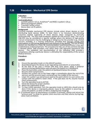 E
These protocols, policies, and procedures MAY NOT be altered or modified except by the Rhode Island Department of Health Center for EMS.
Contact RI DOH EMS with suggestions for corrections, improvements, or modifications.
7.28 Procedure - Mechanical CPR Device
7.28Procedure-MechanicalCPRDevice
Indication:
 Cardiac arrest.
Contraindications:
 LUCAS© patient <12 yo, AutoPulse™ and ROSC-U patient <18 yo.
 Obviously pregnant patient.
 Traumatic cardiac arrest.
 Device does not fit patient.
Background:
Currently available mechanical CPR devices include piston driven devices or load
distributing band devices (LDB). To date there is no literature demonstrating
outcomes related superiority of these devices when compared to manually
performed CPR. The 2015 AHA Guidelines Update for CPR and ECC state “The use of
LDB-CPR may be considered in specific settings where the delivery of high-quality
manual compressions may be challenging or dangerous for the provider (e.g., limited
rescuers available, in a moving ambulance), provided that rescuers strictly limit
interruptions in CPR during deployment and removal of the devices. The use of these
devices are classified as a Class IIb recommendation (usefulness/efficacy is less well
established by evidence/opinion). The procedure for the use of two common devices
is detailed below. EMS providers may utilize other FDA approved mechanical CPR
devices. The validation and documentation of the individual EMS provider’s
competency utilizing a particular device is ultimately the responsibility of the service
Medical Director.
Procedure:
LUCAS©
1. Ensure the operation knob is in the ADJUST position.
2. Assemble/prepare the device as per type being used (electric or pneumatic).
3. At the time of the next 2 minute CPR duty cycle pause, apply a posterior
electrical therapy/defibrillation pad and place the patient on a backboard.
4. Place the back plate under the patient on backboard below the armpits.
5. Resume chest compressions.
6. Position the suction cup so the lower edge is immediately above the end of the
sternum and the pressure pad is centered over the middle of the sternum.
7. Lower the suction cup and pressure pad to the point where it is just comes into
contact with the patient’s lower chest. If the pad does not fit, resume manual
chest compressions.
8. Turn the operation knob to ACTIVE.
9. Check the device for proper position.
10. Attach the stabilization straps.
11. To stop LUCAS operation, turn the operation knob to LOCK (this should only be
done if the device is improperly placed, injury to the patient is occurring, to
assess the patient, or when an AED is analyzing and charging).
12. If sustained return of spontaneous circulation is achieved, release and retract the
“pressure pad” to allow for greater chest excursion and tidal volume during bag-
valve-mask ventilation.
 