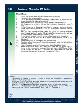 E
These protocols, policies, and procedures MAY NOT be altered or modified except by the Rhode Island Department of Health Center for EMS.
Contact RI DOH EMS with suggestions for corrections, improvements, or modifications.
PEARLS:
7.28 Procedure - Mechanical CPR Device
7.28Procedure-MechanicalCPRDevice
ROSC-U MCCR©
1. Ensure high quality manual chest compressions are ongoing.
2. Prepare the unit for application.
3. Ensure the Main Power Switch on Battery Control Unit is in the ON position
which is indicated by it being illuminated.
4. Prepare to apply the device at the time of the next anticipated pause.
5. Roll the patient on to his/her side and slip the torso restraint under patient’s
back.
6. Position the center of the compressor along an imaginary line connecting the
nipples approximately 3-4 cm/1.2-1.6 in (1-2 fingers) from bottom of sternum
notch.
7. Wrap the torso restraint around patient and secure the compressor to the
patient’s body by firmly pulling fabric ends of the torso restraint fully out
(creating tension) then down onto patient’s chest.
8. Verify that the device is properly positioned and secured on the patient.
9. Turn the power ON using the Main Green Power Rocker Switch (it will
illuminate).
10. Start compressions by pushing the Red Power Button.
11. If desired, adjust piston depth beyond default depth using the Yellow Piston
Depth Set Button.
12. Pause/restart compressions by pushing the Green Run/Pause Button.
13. When resuscitation efforts are terminated, push the Red Power ON/OFF
button to stop compression cycles and then turn Main ON/OFF Power Rocker
Switch to the OFF position. Disconnect the Torso Restraint from the
compressor. Remove the compressor from patient’s chest.
 Deployment or removal of external CPR devices should not significantly (> 10 seconds)
interrupt chest compressions.
 System personnel should train with their respective devices to minimize deployment time
and interruptions in chest compressions.
 External CPR devices should never be left unattended or with an untrained provider.
 Providers should be familiar with the specific device being utilized and should receive
formal in-service training provided by their service specific to the device.
 