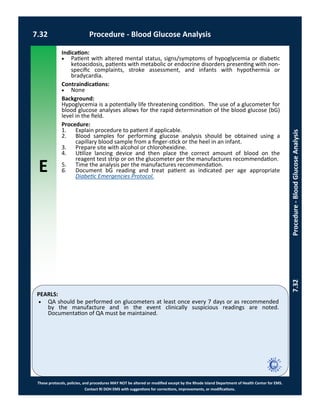 E
These protocols, policies, and procedures MAY NOT be altered or modified except by the Rhode Island Department of Health Center for EMS.
Contact RI DOH EMS with suggestions for corrections, improvements, or modifications.
PEARLS:
7.32 Procedure - Blood Glucose Analysis
7.32Procedure-BloodGlucoseAnalysis
Indication:
 Patient with altered mental status, signs/symptoms of hypoglycemia or diabetic
ketoacidosis, patients with metabolic or endocrine disorders presenting with non-
specific complaints, stroke assessment, and infants with hypothermia or
bradycardia.
Contraindications:
 None
Background:
Hypoglycemia is a potentially life threatening condition. The use of a glucometer for
blood glucose analyses allows for the rapid determination of the blood glucose (bG)
level in the field.
Procedure:
1. Explain procedure to patient if applicable.
2. Blood samples for performing glucose analysis should be obtained using a
capillary blood sample from a finger-stick or the heel in an infant.
3. Prepare site with alcohol or chlorohexidine.
4. Utilize lancing device and then place the correct amount of blood on the
reagent test strip or on the glucometer per the manufactures recommendation.
5. Time the analysis per the manufactures recommendation.
6. Document bG reading and treat patient as indicated per age appropriate
Diabetic Emergencies Protocol.
 QA should be performed on glucometers at least once every 7 days or as recommended
by the manufacture and in the event clinically suspicious readings are noted.
Documentation of QA must be maintained.
 