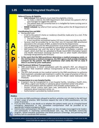 PEARLS:
These protocols, policies, and procedures MAY NOT be altered or modified except by the Rhode Island Department of Health Center for EMS.
Contact RI DOH EMS with suggestions for corrections, improvements, or modifications.
A
C
P
1.05 Mobile Integrated Healthcare
MobileIntegratedHealthcare1.05
Referral Process & Eligibility
⃝ EMS Initiated: MIH patients must meet the eligibility criteria.
 To make a referral, the EMS Department shall contact the patient’s PCP or
case manager to suggest the referral.
 The patient does not currently have or is ineligible for home nursing care or
home care services.
⃝ RIDOH Initiated: by referral from various offices within the RI Department of
Health.
Coordinating Care and MIH
 During each visit:
⃝ A call to the patient’s home or residence should be made prior to a visit. If the
patient is not home:
 The PCP must be notified;
 A visit should be rescheduled twelve (12) hours unless canceled by the PCP;
⃝ Services shall be provided by no less than one (1) licensed EMS practitioner
educated in the concepts of MIH, as determined by the Department;
⃝ Prior to delivering care the MIH practitioner must verify the patient’s identity;
⃝ The patient’s PCP must be available for consultation during MIH visits; and
⃝ MIH practitioner has until the end of their shift to complete a patient visit
report, which shall then be uploaded to Rhode Island EMS Information System
and Health Information Exchange (Current Care or other health information
exchange designated by the Director).
 In the event that the MIH practitioner determines a medical emergency exists, or
the visit becomes a medical emergency, the MIH agency shall provide emergency
transport for the patient. The MIH practitioner shall notify the PCP en route if
there is no time for prior notification.
Field Treatment Without Transportation
 EMS practitioners, in direct consultation with the patient’s PCP, are allowed to
administer field treatment without transportation of the patient to a hospital
facility.
 The PCP shall provide on-line medical control to the EMS practitioner to authorize
field treatment, provided said treatment is within the scope of practice of the on-
scene EMS practitioner and is consistent with the Rhode Island Statewide EMS
Protocols.
Transportation to a non-hospital facility
 A patient may be transported to a non-hospital facility, including a health clinic,
PCP office, urgent care facility or substance abuse treatment center only when:
⃝ Direct consultation with the patient’s PCP provides authorization, or;
⃝ Certain clinical criteria have been met, particularly for transportation to a
substance abuse treatment center, or;
⃝ Authorization is provided by medical control.
 At no time are EMS practitioners allowed to perform activities not included in the skill level
of their scope of practice. MIH functions expand the role of EMS practitioners, not the
scope of practice.
 If at any time there is any doubt as to whether the patient needs care at a hospital-based
emergency department or not, immediate transportation shall be provided to an
appropriate hospital emergency facility.
 Communities participating in the MIH program are also strongly encouraged to be leaders
and participants in improving community-based care, e.g., the HeartSafe Community
program, opioid overdose prevention and blood pressure screenings, and partnering with
primary care to coordinate MIH services.
 