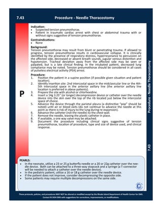 P
PEARLS:
These protocols, policies, and procedures MAY NOT be altered or modified except by the Rhode Island Department of Health Center for EMS.
Contact RI DOH EMS with suggestions for corrections, improvements, or modifications.
7.43 Procedure - Needle Thoracostomy
7.43Procedure-NeedleThoracostomy
Indication:
 Suspected tension pneumothorax.
 Patient in traumatic cardiac arrest with chest or abdominal trauma with or
without signs suggestive of tension pneumothorax.
Contraindications:
 None
Background:
Tension pneumothorax may result from blunt or penetrating trauma. If allowed to
progress, tension pneumothorax results in cardiovascular collapse. It is clinically
identified by the presence of respiratory distress, hyperresonance to percussion on
the affected side, decreased or absent breath sounds, jugular venous distention and
hypotension. Tracheal deviation away from the affected side may be seen or
palpated, but is a late clinical finding. In the intubated patient, decreased lung
compliance may be noted. Tension pneumothorax should be considered in all cases
of pulseless electrical activity (PEA) arrest.
Procedure:
1. Position the patient in a supine position (if possible given situation and patient
location).
2. Identify insertion site: 2nd intercostal space in the midclavicular line or the 4th-
5th intercostal space in the anterior axillary line (the anterior axillary line
location is preferred in obese patients).
3. Prepare the site with alcohol or chlorhexidine.
4. Insert a 14g 3.25” (or longer) decompression device or catheter over the needle
device into the skin over the top of the rib located just below the intercostal
space of choice.
5. Advance the device through the parietal pleura (a distinctive “pop” should be
noted) until air or blood exits (do not continue to advance the needle at this
point as there is risk of injury to the lung during re-expansion).
6. Advance the catheter (not the needle) to the chest wall.
7. Remove the needle, leaving the plastic catheter in place.
8. If available, a one way valve may be attached.
9. Document the procedure including clinical signs suggestive of tension
pneumothorax, location of procedure, type and size of device used, and clinical
response.
 In the neonate, utilize a 23 or 25 g butterfly needle or a 20 or 22g catheter over the nee-
dle device. Both can be attached to a three-way stopcock and a syringe (a T-connector
will be needed to attach a catheter over the needle device).
 In the pediatric patient, utilize a 16 or 18 g catheter over the needle device.
 If the patient does not improve, consider decompressing the opposite side.
 Some patients may require multiple decompressions on the same side.
 