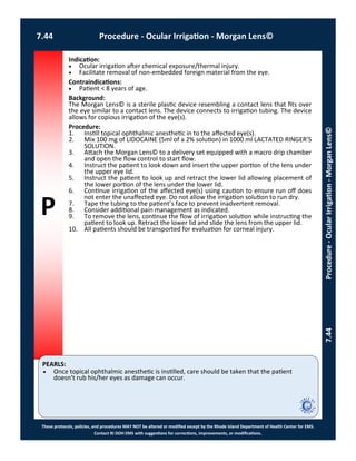 P
PEARLS:
These protocols, policies, and procedures MAY NOT be altered or modified except by the Rhode Island Department of Health Center for EMS.
Contact RI DOH EMS with suggestions for corrections, improvements, or modifications.
7.44 Procedure - Ocular Irrigation - Morgan Lens©
7.44Procedure-OcularIrrigation-MorganLens©
Indication:
 Ocular irrigation after chemical exposure/thermal injury.
 Facilitate removal of non-embedded foreign material from the eye.
Contraindications:
 Patient < 8 years of age.
Background:
The Morgan Lens© is a sterile plastic device resembling a contact lens that fits over
the eye similar to a contact lens. The device connects to irrigation tubing. The device
allows for copious irrigation of the eye(s).
Procedure:
1. Instill topical ophthalmic anesthetic in to the affected eye(s).
2. Mix 100 mg of LIDOCAINE (5ml of a 2% solution) in 1000 ml LACTATED RINGER’S
SOLUTION.
3. Attach the Morgan Lens© to a delivery set equipped with a macro drip chamber
and open the flow control to start flow.
4. Instruct the patient to look down and insert the upper portion of the lens under
the upper eye lid.
5. Instruct the patient to look up and retract the lower lid allowing placement of
the lower portion of the lens under the lower lid.
6. Continue irrigation of the affected eye(s) using caution to ensure run off does
not enter the unaffected eye. Do not allow the irrigation solution to run dry.
7. Tape the tubing to the patient’s face to prevent inadvertent removal.
8. Consider additional pain management as indicated.
9. To remove the lens, continue the flow of irrigation solution while instructing the
patient to look up. Retract the lower lid and slide the lens from the upper lid.
10. All patients should be transported for evaluation for corneal injury.
 Once topical ophthalmic anesthetic is instilled, care should be taken that the patient
doesn’t rub his/her eyes as damage can occur.
 