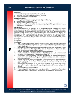 P
These protocols, policies, and procedures MAY NOT be altered or modified except by the Rhode Island Department of Health Center for EMS.
Contact RI DOH EMS with suggestions for corrections, improvements, or modifications.
7.45 Procedure - Gastric Tube Placement
7.45Procedure-GastricTubePlacement
Indication:
 Gastric decompression in the intubated patient.
 Patient at high risk for aspiration due to vomiting.
 Burns >20 body surface area (BSA).
Contraindications:
 History of gastric bypass surgery or recent gastric banding.
 Caustic substance ingestion.
 Maxillofacial trauma (nasal route).
 Patient on warfarin or other anticoagulant/antiplatelet agents (nasal route,
relative contraindication).
Background:
Gastric decompression is indicated in all intubated patients. Additionally, gastric
intubation/decompression should be considered in patient at high risk for aspiration
due to vomiting and those with burns affecting >20 bsa. When possible (intubated
patient usually), the oral route is preferred over the nasal route due to the risk for
infection. In the intubated patient, gastric decompression is a part of airway
management as it decreases the risk for micro aspiration. In cardiac arrest gastric
decompression eliminates the potential deleterious effects associated with gastric
distention.
Procedure:
Oral Route
1. Select appropriate tube size (16-18fr for most adults, pediatric tube size may be
estimated by the following formula: Age in years + 18 /2 (8 yo patient example:
8+16 = 24/2 = 12fr).
2. Estimate the insertion length by superimposing the tube over the patient’s body
from the xiphoid to the angle of the jaw to the corner of the mouth (the
insertion depth can be marked with tape).
3. Depress the tongue and insert the tube into the oropharynx.
4. Continue to advance the tube (the tube should be passed with a minimum of
pressure, with laryngoscope assistance if necessary).
5. Advance the tube until gastric contents are returned or the desired depth of
insertion is reached (if coughing occurs, halt insertion, retract the tube and
reattempt insertion).
6. Confirm placement by auscultating for gastric sounds over the epigastrium
while insufflating 20ml of air. Additionally, confirm placement by aspirating
gastric contents.
7. Decompress the stomach of air and gastric contents by attaching the gastric
tube to low suction or by manually aspirating with a large (Toomey) catheter tip
syringe.
8. Secure the tube in place with tape.
9. Document gastric tube placement and confirmation by auscultation/aspiration
of gastric content. The volume of liquid output should also be documented.
 