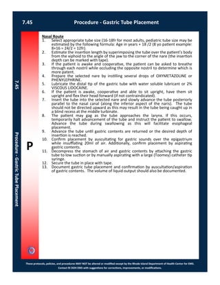 P
These protocols, policies, and procedures MAY NOT be altered or modified except by the Rhode Island Department of Health Center for EMS.
Contact RI DOH EMS with suggestions for corrections, improvements, or modifications.
7.45 Procedure - Gastric Tube Placement
7.45Procedure-GastricTubePlacement
Nasal Route
1. Select appropriate tube size (16-18fr for most adults, pediatric tube size may be
estimated by the following formula: Age in years + 18 /2 (8 yo patient example:
8+16 = 24/2 = 12fr).
2. Estimate the insertion length by superimposing the tube over the patient’s body
from the xiphoid to the angle of the jaw to the corner of the nare (the insertion
depth can be marked with tape).
3. If the patient is awake and cooperative, the patient can be asked to breathe
through each nostril while occluding the opposite nostril to determine which is
more patent.
4. Prepare the selected nare by instilling several drops of OXYMETAZOLINE or
PHENYLEPHRINE.
5. Lubricate the distal tip of the gastric tube with water soluble lubricant or 2%
VISCOUS LIDOCAINE.
6. If the patient is awake, cooperative and able to sit upright, have them sit
upright and flex their head forward (if not contraindicated).
7. Insert the tube into the selected nare and slowly advance the tube posteriorly
parallel to the nasal canal (along the inferior aspect of the naris). The tube
should not be directed upward as this may result in the tube being caught up in
a blind recess at the middle turbinate.
8. The patient may gag as the tube approaches the larynx. If this occurs,
temporarily halt advancement of the tube and instruct the patient to swallow.
Advance the tube during swallowing as this will facilitate esophageal
placement.
9. Advance the tube until gastric contents are returned or the desired depth of
insertion is reached.
10. Confirm placement by auscultating for gastric sounds over the epigastrium
while insufflating 20ml of air. Additionally, confirm placement by aspirating
gastric contents.
11. Decompress the stomach of air and gastric contents by attaching the gastric
tube to low suction or by manually aspirating with a large (Toomey) catheter tip
syringe.
12. Secure the tube in place with tape.
13. Document gastric tube placement and confirmation by auscultation/aspiration
of gastric contents. The volume of liquid output should also be documented.
 