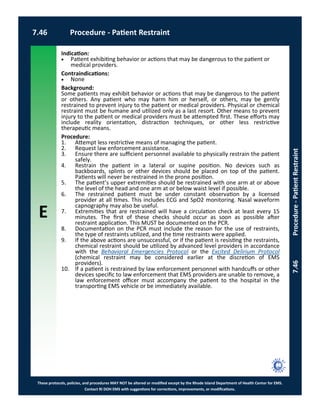 E
These protocols, policies, and procedures MAY NOT be altered or modified except by the Rhode Island Department of Health Center for EMS.
Contact RI DOH EMS with suggestions for corrections, improvements, or modifications.
7.46 Procedure - Patient Restraint
7.46Procedure-PatientRestraint
Indication:
 Patient exhibiting behavior or actions that may be dangerous to the patient or
medical providers.
Contraindications:
 None
Background:
Some patients may exhibit behavior or actions that may be dangerous to the patient
or others. Any patient who may harm him or herself, or others, may be gently
restrained to prevent injury to the patient or medical providers. Physical or chemical
restraint must be humane and utilized only as a last resort. Other means to prevent
injury to the patient or medical providers must be attempted first. These efforts may
include reality orientation, distraction techniques, or other less restrictive
therapeutic means.
Procedure:
1. Attempt less restrictive means of managing the patient.
2. Request law enforcement assistance.
3. Ensure there are sufficient personnel available to physically restrain the patient
safely.
4. Restrain the patient in a lateral or supine position. No devices such as
backboards, splints or other devices should be placed on top of the patient.
Patients will never be restrained in the prone position.
5. The patient’s upper extremities should be restrained with one arm at or above
the level of the head and one arm at or below waist level if possible.
6. The restrained patient must be under constant observation by a licensed
provider at all times. This includes ECG and SpO2 monitoring. Nasal waveform
capnography may also be useful.
7. Extremities that are restrained will have a circulation check at least every 15
minutes. The first of these checks should occur as soon as possible after
restraint application. This MUST be documented on the PCR.
8. Documentation on the PCR must include the reason for the use of restraints,
the type of restraints utilized, and the time restraints were applied.
9. If the above actions are unsuccessful, or if the patient is resisting the restraints,
chemical restraint should be utilized by advanced level providers in accordance
with the Behavioral Emergencies Protocol or the Excited Delirium Protocol
(chemical restraint may be considered earlier at the discretion of EMS
providers).
10. If a patient is restrained by law enforcement personnel with handcuffs or other
devices specific to law enforcement that EMS providers are unable to remove, a
law enforcement officer must accompany the patient to the hospital in the
transporting EMS vehicle or be immediately available.
 
