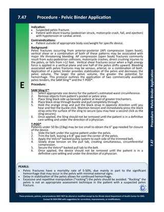 E
These protocols, policies, and procedures MAY NOT be altered or modified except by the Rhode Island Department of Health Center for EMS.
Contact RI DOH EMS with suggestions for corrections, improvements, or modifications.
PEARLS:
7.47 Procedure - Pelvic Binder Application
7.47Procedure-PelvicBinderApplication
Indication:
 Suspected pelvic fracture.
 Patient with blunt trauma (pedestrian struck, motorcycle crash, fall, and ejection)
with hypotension or cardiac arrest.
Contraindications:
 Patient outside of appropriate body size/weight for specific device.
Background:
Pelvic fractures occurring from anterior-posterior (AP) compression (open book),
vertical shear or a combination of both of these patterns may be associated with
major life threatening bleeding. AP compression (open book) fractures commonly
result from auto-pedestrian collisions, motorcycle crashes, direct crushing injuries to
the pelvis, or falls from >12 feet. Vertical shear fractures occur when a high energy
force is applied in a vertical plane and one half of the pelvis shifts upward. Bleeding
associated with pelvic fractures may be venous, arterial, or a combination of both.
Application of a pelvic binder provides stabilization of the pelvis and decreases the
pelvic volume. The larger the pelvic volume, the greater the potential for
hemorrhage. This protocol outlines the application of two commercially available
pelvic binders, the SAM Sling™ and the T-POD®.
Procedure:
SAM Sling II™
1. Select appropriate size device for the patient’s estimated waist circumference.
2. Remove objects from patient’s pocket or pelvic area.
3. Place Sling black side up beneath patient at level of greater trochanters.
4. Place black strap through buckle and pull completely through.
5. Hold the orange strap and pull the black strap in opposite direction until you
hear and feel the buckle click. Maintain tension and immediately press the black
strap onto the surface of the sling to secure (you may hear a second click as the
sling secures).
6. Once applied, the Sling should not be removed until the patient is in a definitive
care setting and under the direction of a physician.
T-POD®
Patients under 50 lbs (23kg) may be too small to obtain the 6” gap needed for closure
of the device.
1. Slide the belt under the supine patient under the pelvis.
2. Trim the belt, leaving a 6-8” gap over the center of the pelvis.
3. Apply the Velcro® backed pulley system to each side of the trimmed belt.
4. Slowly draw tension on the pull tab, creating simultaneous, circumferential
compression.
5. Secure the Velcro® backed pull tab to the belt.
6. Once applied, the device should not be removed until the patient is in a
definitive care setting and under the direction of a physician.
 Pelvic fractures have a mortality rate of 5-50%, due mainly in part to the significant
hemorrhage that may occur in the pelvis with minimal external signs.
 Delay in stabilization of the pelvis allows for continued hemorrhage.
 Excessive and repetitive manipulation (“rocking”) the pelvis should be avoided. “Rocking” the
pelvis is not an appropriate assessment technique in the patient with a suspected pelvic
fracture.
 
