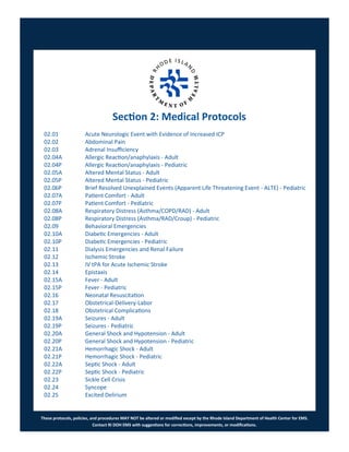 These protocols, policies, and procedures MAY NOT be altered or modified except by the Rhode Island Department of Health Center for EMS.
Contact RI DOH EMS with suggestions for corrections, improvements, or modifications.
Section 2: Medical Protocols
02.01 Acute Neurologic Event with Evidence of Increased ICP
02.02 Abdominal Pain
02.03 Adrenal Insufficiency
02.04A Allergic Reaction/anaphylaxis - Adult
02.04P Allergic Reaction/anaphylaxis - Pediatric
02.05A Altered Mental Status - Adult
02.05P Altered Mental Status - Pediatric
02.06P Brief Resolved Unexplained Events (Apparent Life Threatening Event - ALTE) - Pediatric
02.07A Patient Comfort - Adult
02.07P Patient Comfort - Pediatric
02.08A Respiratory Distress (Asthma/COPD/RAD) - Adult
02.08P Respiratory Distress (Asthma/RAD/Croup) - Pediatric
02.09 Behavioral Emergencies
02.10A Diabetic Emergencies - Adult
02.10P Diabetic Emergencies - Pediatric
02.11 Dialysis Emergencies and Renal Failure
02.12 Ischemic Stroke
02.13 IV tPA for Acute Ischemic Stroke
02.14 Epistaxis
02.15A Fever - Adult
02.15P Fever - Pediatric
02.16 Neonatal Resuscitation
02.17 Obstetrical-Delivery-Labor
02.18 Obstetrical Complications
02.19A Seizures - Adult
02.19P Seizures - Pediatric
02.20A General Shock and Hypotension - Adult
02.20P General Shock and Hypotension - Pediatric
02.21A Hemorrhagic Shock - Adult
02.21P Hemorrhagic Shock - Pediatric
02.22A Septic Shock - Adult
02.22P Septic Shock - Pediatric
02.23 Sickle Cell Crisis
02.24 Syncope
02.25 Excited Delirium
 