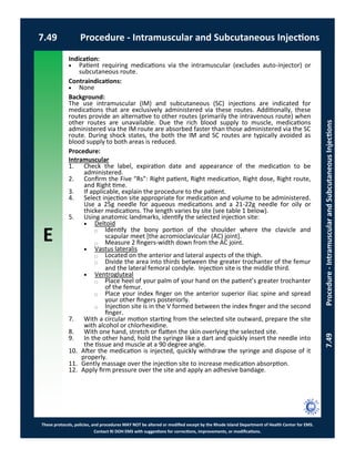 E
These protocols, policies, and procedures MAY NOT be altered or modified except by the Rhode Island Department of Health Center for EMS.
Contact RI DOH EMS with suggestions for corrections, improvements, or modifications.
7.49 Procedure - Intramuscular and Subcutaneous Injections
7.49Procedure-IntramuscularandSubcutaneousInjections
Indication:
 Patient requiring medications via the intramuscular (excludes auto-injector) or
subcutaneous route.
Contraindications:
 None
Background:
The use intramuscular (IM) and subcutaneous (SC) injections are indicated for
medications that are exclusively administered via these routes. Additionally, these
routes provide an alternative to other routes (primarily the intravenous route) when
other routes are unavailable. Due the rich blood supply to muscle, medications
administered via the IM route are absorbed faster than those administered via the SC
route. During shock states, the both the IM and SC routes are typically avoided as
blood supply to both areas is reduced.
Procedure:
Intramuscular
1. Check the label, expiration date and appearance of the medication to be
administered.
2. Confirm the Five “Rs”: Right patient, Right medication, Right dose, Right route,
and Right time.
3. If applicable, explain the procedure to the patient.
4. Select injection site appropriate for medication and volume to be administered.
Use a 25g needle for aqueous medications and a 21-22g needle for oily or
thicker medications. The length varies by site (see table 1 below).
5. Using anatomic landmarks, identify the selected injection site:
 Deltoid
⃝ Identify the bony portion of the shoulder where the clavicle and
scapular meet [the acromioclavicular (AC) joint].
⃝ Measure 2 fingers-width down from the AC joint.
 Vastus lateralis
⃝ Located on the anterior and lateral aspects of the thigh.
⃝ Divide the area into thirds between the greater trochanter of the femur
and the lateral femoral condyle. Injection site is the middle third.
 Ventrogluteal
⃝ Place heel of your palm of your hand on the patient’s greater trochanter
of the femur.
⃝ Place your index finger on the anterior superior iliac spine and spread
your other fingers posteriorly.
⃝ Injection site is in the V formed between the index finger and the second
finger.
7. With a circular motion starting from the selected site outward, prepare the site
with alcohol or chlorhexidine.
8. With one hand, stretch or flatten the skin overlying the selected site.
9. In the other hand, hold the syringe like a dart and quickly insert the needle into
the tissue and muscle at a 90 degree angle.
10. After the medication is injected, quickly withdraw the syringe and dispose of it
properly.
11. Gently massage over the injection site to increase medication absorption.
12. Apply firm pressure over the site and apply an adhesive bandage.
 