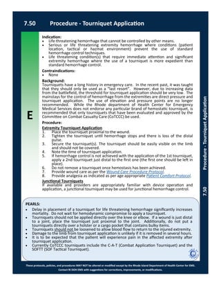 E
These protocols, policies, and procedures MAY NOT be altered or modified except by the Rhode Island Department of Health Center for EMS.
Contact RI DOH EMS with suggestions for corrections, improvements, or modifications.
PEARLS:
7.50 Procedure - Tourniquet Application
7.50Procedure-TourniquetApplication
Indication:
 Life threatening hemorrhage that cannot be controlled by other means.
 Serious or life threatening extremity hemorrhage where conditions (patient
location, tactical or hazmat environment) prevent the use of standard
hemorrhage control techniques.
 Life threatening condition(s) that require immediate attention and significant
extremity hemorrhage where the use of a tourniquet is more expedient than
standard hemorrhage control.
Contraindications:
 None
Background:
Tourniquets have a long history in emergency care. In the recent past, it was taught
that they should only be used as a “last resort”. However, due to increasing data
from the battlefield, the threshold for tourniquet application should be very low. The
mainstays for the control of hemorrhage from the extremities are direct pressure and
tourniquet application. The use of elevation and pressure points are no longer
recommended. While the Rhode department of Health Center for Emergency
Medical Services does not endorse any particular brand of hemostatic tourniquet, is
recommended that only tourniquets that have been evaluated and approved by the
Committee on Combat Casualty Care (CoTCCC) be used.
Procedure:
Extremity Tourniquet Application
1. Place the tourniquet proximal to the wound.
2. Tighten the tourniquet until hemorrhage stops and there is loss of the distal
pulse.
3. Secure the tourniquet(s). The tourniquet should be easily visible on the limb
and should not be covered.
4. Note the time of tourniquet application.
5. If hemorrhage control is not achieved with the application of the 1st tourniquet,
apply a 2nd tourniquet just distal to the first one (the first one should be left in
place).
6. Do not remove a tourniquet once hemostasis has been achieved.
7. Provide wound care as per the Wound Care Procedure Protocol.
8. Provide analgesia as indicated as per age appropriate Patient Comfort Protocol.
Junctional Tourniquets
If available and providers are appropriately familiar with device operation and
application, a junctional tourniquet may be used for junctional hemorrhage control.
 Delay in placement of a tourniquet for life threatening hemorrhage significantly increases
mortality. Do not wait for hemodynamic compromise to apply a tourniquet.
 Tourniquets should not be applied directly over the knee or elbow. If a wound is just distal
to a joint, place the tourniquet just proximal to the joint. Additionally, do not put a
tourniquets directly over a holster or a cargo pocket that contains bulky items.
 Tourniquets should not be loosened to allow blood flow to return to the injured extremity.
 Damage to the limb from tourniquet application is unlikely if it is removed in several hours.
 It is to be expected that the patient will experience pain in the affected extremity after
tourniquet application.
 Currently CoTCCC tourniquets include the C-A-T (Combat Application Tourniquet) and the
SOFTT (SOF Tactical Tourniquet).
 