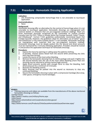 E
These protocols, policies, and procedures MAY NOT be altered or modified except by the Rhode Island Department of Health Center for EMS.
Contact RI DOH EMS with suggestions for corrections, improvements, or modifications.
PEARLS:
7.51 Procedure - Hemostatic Dressing Application
7.51Procedure-HemostaticDressingApplication
Indication:
 Life threatening compressible hemorrhage that is not amenable to tourniquet
application.
Contraindications:
 None
Background:
Hemostatic dressing offer an alternative for the control of hemorrhage when it is not
amenable to tourniquet application. Hemostatic dressings are impregnated with
material (kalolin or chitosan) that are pro-coagulant (enhance clotting). There are
three hemostatic dressings recognized by the Committee on Tactical Combat
Casualty Care (Co-TCC). These in include Quick Clot Combat Gauze©, Celox™ Gauze,
and ChitoGauze®. Current T-CCC guidelines preferentially recommend Quick Clot
Combat Gauze©. However, the guidelines allow for alternative use of Celox™ gauze
and ChitoGauze® in the event Combat Gauze™ is not available. Hemostatic dressings
are impregnated with materials that are pro-coagulant (enhance clotting).
Hemostatic dressings must be deeply packed into the wound and direct pressure
must be maintained for 3 minutes following application. Providers should be trained
in and practice the application technique for hemostatic dressings.
Procedure:
1. Expose the injury by opening or cutting away the patients clothing.
2. If possible, remove excess blood from the wound while preserving any clots
that may have formed.
3. Locate the source of the most active bleeding.
4. Remove the hemostatic dressing from its sterile package and pack it tightly into
the wound directly over the site of the most active bleeding (more than one
dressing may be required to achieve hemorrhage control).
5. Apply direct pressure quickly with enough force to stop the bleeding, hold
direct pressure for a minimum of 3 minutes.
6. Reassess for bleeding control.
7. More dressing may be packed into the wound as necessary to stop any
continued bleeding.
8. Secure the hemostatic dressing in place with a compression bandage (Ace wrap,
roller gauze, emergency trauma bandage).
 Training resources and videos are available from the manufactures of the above mentioned
hemostatic dressings as follows:
Combat Gauze
http://www.z-medica.com/military/Home.aspx
Celox Gauze
http://www.celoxmedical.com/usa/products/celox-gauze/
ChitoGauze
http://www.hemcon.com/Products/ChitoGauzeHemostaticGauzeOverview.aspx/
 