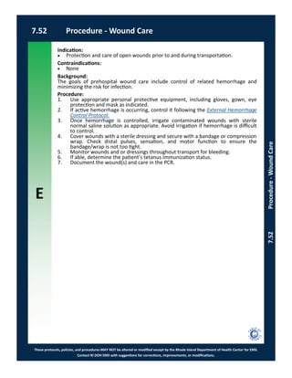 E
These protocols, policies, and procedures MAY NOT be altered or modified except by the Rhode Island Department of Health Center for EMS.
Contact RI DOH EMS with suggestions for corrections, improvements, or modifications.
7.52 Procedure - Wound Care
7.52Procedure-WoundCare
Indication:
 Protection and care of open wounds prior to and during transportation.
Contraindications:
 None
Background:
The goals of prehospital wound care include control of related hemorrhage and
minimizing the risk for infection.
Procedure:
1. Use appropriate personal protective equipment, including gloves, gown, eye
protection and mask as indicated.
2. If active hemorrhage is occurring, control it following the External Hemorrhage
Control Protocol.
3. Once hemorrhage is controlled, irrigate contaminated wounds with sterile
normal saline solution as appropriate. Avoid irrigation if hemorrhage is difficult
to control.
4. Cover wounds with a sterile dressing and secure with a bandage or compression
wrap. Check distal pulses, sensation, and motor function to ensure the
bandage/wrap is not too tight.
5. Monitor wounds and or dressings throughout transport for bleeding.
6. If able, determine the patient’s tetanus immunization status.
7. Document the wound(s) and care in the PCR.
 
