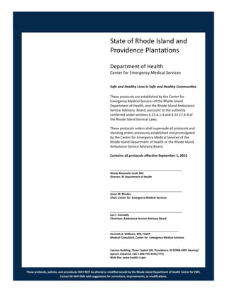 These protocols, policies, and procedures MAY NOT be altered or modified except by the Rhode Island Department of Health Center for EMS.
Contact RI DOH EMS with suggestions for corrections, improvements, or modifications.
State of Rhode Island and
Providence Plantations
Department of Health
Center for Emergency Medical Services
Safe and Healthy Lives in Safe and Healthy Communities
These protocols are established by the Center for
Emergency Medical Services of the Rhode Island
Department of Health, and the Rhode Island Ambulance
Service Advisory Board, pursuant to the authority
conferred under sections § 23-4.1-4 and § 23-17.6-4 of
the Rhode Island General Laws.
These protocols orders shall supersede all protocols and
standing orders previously established and promulgated
by the Center for Emergency Medical Services of the
Rhode Island Department of Health or the Rhode Island
Ambulance Service Advisory Board.
Contains all protocols effective September 1, 2016
_______________________________________
Nicole Alexander-Scott MD
Director, RI Department of Health
_______________________________________
Jason M. Rhodes
Chief, Center for Emergency Medical Services
_______________________________________
Leo F. Kennedy
Chairman, Ambulance Service Advisory Board
_____________________________________
Kenneth A. Williams, MD, FACEP
Medical Consultant, Center for Emergency Medical Services
Cannon Building, Three Capitol Hill, Providence, RI 02908-5097 Hearing/
Speech Impaired, Call 1-800-745-5555 (TTY)
Web Site: www.health.ri.gov
 