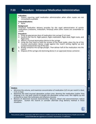 E
These protocols, policies, and procedures MAY NOT be altered or modified except by the Rhode Island Department of Health Center for EMS.
Contact RI DOH EMS with suggestions for corrections, improvements, or modifications.
PEARLS:
7.53 Procedure - Intranasal Medication Administration
7.53Procedure-IntranasalMedicationAdministration
Indication:
 Patient requiring rapid medication administration when other routes are not
immediately available.
Contraindications:
 None
Background:
Intranasal medication delivery provides for the rapid administration of certain
medications (naloxone, midazolam, fentanyl) when other routes are unavailable or
unsafe.
Procedure:
1. Draw up appropriate dose of medication into syringe (1 ml max).
2. Confirm the Five Rs: Right patient, Right medication, Right dose, Right route, and
Right time.
3. Attach a mucosal atomization device to the syringe.
4. Using the free hand to hold the occiput of the head stable, place the tip of the
mucosal atomization device snugly against the nostril aiming slightly up and
outward (toward the top of the ear).
5. Briskly compress the syringe plunger. Then deliver half of the medication into the
nostril.
6. Dispose of the syringe and atomizing device in an approved sharps container.
 Minimize the volume, and maximize concentration of medication (1/3 mL per nostril is ideal,
1 mL is max).
 Maximize the total mucosal absorptive surface area. Atomize the medication (rather than
dripping it in). Use both nostrils to double the absorptive surface area. Aim slightly up and
outwards to cover the turbinates and olfactory mucosa.
 Beware of abnormal mucosal characteristics. Mucous, blood and vasoconstrictors reduce
absorption. Suction the nostrils or consider alternate drug delivery method in these
situations.
 
