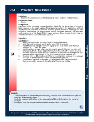 P
PEARLS:
These protocols, policies, and procedures MAY NOT be altered or modified except by the Rhode Island Department of Health Center for EMS.
Contact RI DOH EMS with suggestions for corrections, improvements, or modifications.
7.54 Procedure - Nasal Packing
7.54Procedure-NasalPacking
Indication:
 Significant epistaxis unamenable to direct pressure and/or a vasoconstrictor.
Contraindications:
 None.
Background:
Placement of an intranasal tampon (packing) allows for the application of constant
local pressure to the nasal septum. Nasal packing works by the application of local
direct pressure, reduction of mucosal irritation (which decreases bleeding) and clot
formation surrounding the foreign body, which enhances pressure. This protocol
outlines the use of the Rapid Rhino® nasal tampon. Other similar devices may be
utilized with service Medical Director approval.
Procedure:
Rapid Rhino®
1. Select the appropriate size/type (anterior/posterior) device.
2. Soak the nasal tampon in sterile water for a FULL 30 seconds.
3. Insert the device along the superior aspect of the hard palate until the blue
indicator is past the nares.
4. Utilizing a 20ml syringe, inflate the device with air only. Monitor the pilot cuff
for direct tactile feedback; stop inflation when the pilot cuff becomes rounded
and feels firm when squeezed (the cuff should be inflated to provide gentle, low
pressure delivering the fabric of the device directly to the bleeding site.
5. Reassess after 15-20 minutes; re-inflate to ensure proper pressure (if necessary)
and tape to it to the patient’s cheek away from the upper lip.
6. Patients with nasal packing placed in the field will require antibiotics and
therefore must be transported to a Hospital Emergency Facility.
 Anterior epistaxis is identified by blood draining primarily from one or both nare (90% of
cases are anterior in etiology).
 Posterior epistaxis is identified by the observation of blood draining into the posterior
pharynx.
 Prolonged nasal packing has been associated with toxic shock syndrome.
 
