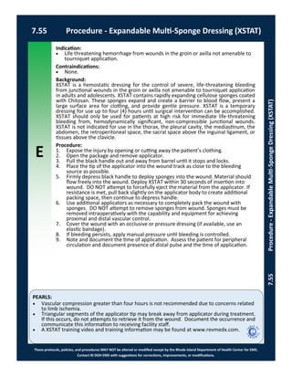 E
These protocols, policies, and procedures MAY NOT be altered or modified except by the Rhode Island Department of Health Center for EMS.
Contact RI DOH EMS with suggestions for corrections, improvements, or modifications.
PEARLS:
7.55 Procedure - Expandable Multi-Sponge Dressing (XSTAT)
7.55Procedure-ExpandableMulti-SpongeDressing(XSTAT)
Indication:
 Life threatening hemorrhage from wounds in the groin or axilla not amenable to
tourniquet application.
Contraindications:
 None.
Background:
XSTAT is a hemostatic dressing for the control of severe, life-threatening bleeding
from junctional wounds in the groin or axilla not amenable to tourniquet application
in adults and adolescents. XSTAT contains rapidly expanding cellulose sponges coated
with Chitosan. These sponges expand and create a barrier to blood flow, present a
large surface area for clotting, and provide gentle pressure. XSTAT is a temporary
dressing for use up to four (4) hours until surgical intervention can be accomplished.
XSTAT should only be used for patients at high risk for immediate life-threatening
bleeding from, hemodynamically significant, non-compressible junctional wounds.
XSTAT is not indicated for use in the thorax, the pleural cavity, the mediastinum, the
abdomen, the retroperitoneal space, the sacral space above the inguinal ligament, or
tissues above the clavicle.
Procedure:
1. Expose the injury by opening or cutting away the patient’s clothing.
2. Open the package and remove applicator.
3. Pull the black handle out and away from barrel until it stops and locks.
4. Place the tip of the applicator into the wound track as close to the bleeding
source as possible.
5. Firmly depress black handle to deploy sponges into the wound. Material should
flow freely into the wound. Deploy XSTAT within 30 seconds of insertion into
wound. DO NOT attempt to forcefully eject the material from the applicator. If
resistance is met, pull back slightly on the applicator body to create additional
packing space, then continue to depress handle.
6. Use additional applicators as necessary to completely pack the wound with
sponges. DO NOT attempt to remove sponges from wound. Sponges must be
removed intraoperatively with the capability and equipment for achieving
proximal and distal vascular control.
7. Cover the wound with an occlusive or pressure dressing (if available, use an
elastic bandage).
8. If bleeding persists, apply manual pressure until bleeding is controlled.
9. Note and document the time of application. Assess the patient for peripheral
circulation and document presence of distal pulse and the time of application.
 Vascular compression greater than four hours is not recommended due to concerns related
to limb ischemia.
 Triangular segments of the applicator tip may break away from applicator during treatment.
If this occurs, do not attempts to retrieve it from the wound. Document the occurrence and
communicate this information to receiving facility staff.
 A XSTAT training video and training information may be found at www.revmedx.com.
 