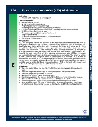 E
These protocols, policies, and procedures MAY NOT be altered or modified except by the Rhode Island Department of Health Center for EMS.
Contact RI DOH EMS with suggestions for corrections, improvements, or modifications.
7.56 Procedure - Nitrous Oxide (N2O) Administration
7.56Procedure-NitrousOxide(N2O)Administration
Indication:
 Patient with moderate to severe pain.
Contraindications:
 Altered mental status
 Acute intoxication or drug use
 Pregnancy (except during delivery)
 Blunt or penetrating chest trauma/pneumothorax
 Craniofacial injury/traumatic brain injury/increased intracranial pressure
 Undifferentiated abdominal pain
 Diving emergencies (decompression illness)
 Respiratory distress
 Maxillofacial abnormalities/facial trauma or burns
 Status-post retinal surgery
Background:
N2O has analgesic effects and is useful in the treatment of mild to moderate pain, or
as a bridge to IV analgesia. The exact mechanism of action for N2O is unknown, but
its effects take place within the pain centers of the brain and spinal cord. It is
thought to affect the release of endogenous neurotransmitters such as opioid
peptides and serotonin. The release of these neurotransmitters is thought to
activate descending pain pathways that inhibit pain transmission. Additionally, it is
thought to have an effect on the gamma aminobutyric acid (GABA) receptors
increasing inhibition of nerve cells causing drowsiness and sleep. The onset of action
is 30-60 seconds and the peak effect is seen within 2-5 minutes. N20 is able to
diffuse from the blood in to closed gas spaces (i.e. bowel, middle ear, pneumothorax)
causing them to expand. Because N20 is self-administered by the patient, the patient
must be able to understand and follow directions. N20 is blended with oxygen and
in the EMS setting is delivered in a 50/50 concentration.
Procedure:
1. Have the patient (not the provider) hold the mask tightly against the patient’s
face.
2. Instruct the patient not to talk or remove the mask between breaths.
3. Instruct the patient to breath normally.
4. Monitor the patient’s vital signs and SpO2.
5. Continuously assess the patient for lightheadedness, restlessness, and nausea.
6. Document administration of nitrous oxide 50/50% on the PCR.
7. If bleeding persists, apply manual pressure until bleeding is controlled.
8. Note and document the time of application. Assess the patient for peripheral
circulation and document presence of distal pulse and the time of application.
 