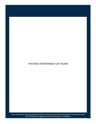 These protocols, policies, and procedures MAY NOT be altered or modified except by the Rhode Island Department of Health Center for EMS.
Contact RI DOH EMS with suggestions for corrections, improvements, or modifications.
THIS PAGE INTENTIONALLY LEFT BLANK
 