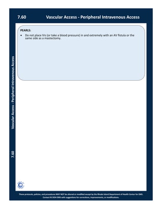 PEARLS:
These protocols, policies, and procedures MAY NOT be altered or modified except by the Rhode Island Department of Health Center for EMS.
Contact RI DOH EMS with suggestions for corrections, improvements, or modifications.
7.60 Vascular Access - Peripheral Intravenous Access
7.60VascularAccess-PeripheralIntravenousAccess
 Do not place IVs (or take a blood pressure) in and extremely with an AV fistula or the
same side as a mastectomy.
 