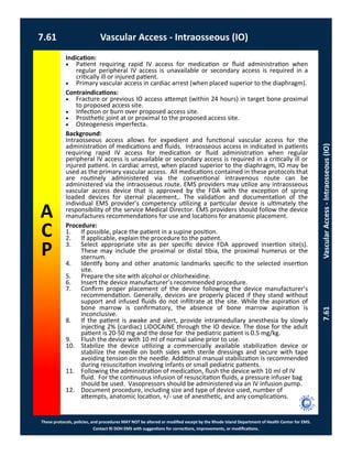 These protocols, policies, and procedures MAY NOT be altered or modified except by the Rhode Island Department of Health Center for EMS.
Contact RI DOH EMS with suggestions for corrections, improvements, or modifications.
A
C
P
7.61 Vascular Access - Intraosseous (IO)
7.61VascularAccess-Intraosseous(IO)
Indication:
 Patient requiring rapid IV access for medication or fluid administration when
regular peripheral IV access is unavailable or secondary access is required in a
critically ill or injured patient.
 Primary vascular access in cardiac arrest (when placed superior to the diaphragm).
Contraindications:
 Fracture or previous IO access attempt (within 24 hours) in target bone proximal
to proposed access site.
 Infection or burn over proposed access site.
 Prosthetic joint at or proximal to the proposed access site.
 Osteogenesis imperfecta.
Background:
Intraosseous access allows for expedient and functional vascular access for the
administration of medications and fluids. Intraosseous access in indicated in patients
requiring rapid IV access for medication or fluid administration when regular
peripheral IV access is unavailable or secondary access is required in a critically ill or
injured patient. In cardiac arrest, when placed superior to the diaphragm, IO may be
used as the primary vascular access. All medications contained in these protocols that
are routinely administered via the conventional intravenous route can be
administered via the intraosseous route. EMS providers may utilize any intraosseous
vascular access device that is approved by the FDA with the exception of spring
loaded devices for sternal placement,. The validation and documentation of the
individual EMS provider’s competency utilizing a particular device is ultimately the
responsibility of the service Medical Director. EMS providers should follow the device
manufactures recommendations for use and locations for anatomic placement.
Procedure:
1. If possible, place the patient in a supine position.
2. If applicable, explain the procedure to the patient.
3. Select appropriate site as per specific device FDA approved insertion site(s).
These may include the proximal or distal tibia, the proximal humerus or the
sternum.
4. Identify bony and other anatomic landmarks specific to the selected insertion
site.
5. Prepare the site with alcohol or chlorhexidine.
6. Insert the device manufacturer’s recommended procedure.
7. Confirm proper placement of the device following the device manufacturer’s
recommendation. Generally, devices are properly placed if they stand without
support and infused fluids do not infiltrate at the site. While the aspiration of
bone marrow is confirmatory, the absence of bone marrow aspiration is
inconclusive.
8. If the patient is awake and alert, provide intramedullary anesthesia by slowly
injecting 2% (cardiac) LIDOCAINE through the IO device. The dose for the adult
patient is 20-50 mg and the dose for the pediatric patient is 0.5 mg/kg.
9. Flush the device with 10 ml of normal saline prior to use.
10. Stabilize the device utilizing a commercially available stabilization device or
stabilize the needle on both sides with sterile dressings and secure with tape
avoiding tension on the needle. Additional manual stabilization is recommended
during resuscitation involving infants or small pediatric patients.
11. Following the administration of medication, flush the device with 10 ml of IV
fluid. For the continuous infusion of resuscitation fluids, a pressure infuser bag
should be used. Vasopressors should be administered via an IV infusion pump.
12. Document procedure, including size and type of device used, number of
attempts, anatomic location, +/- use of anesthetic, and any complications.
 