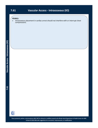 PEARLS:
These protocols, policies, and procedures MAY NOT be altered or modified except by the Rhode Island Department of Health Center for EMS.
Contact RI DOH EMS with suggestions for corrections, improvements, or modifications.
7.61 Vascular Access - Intraosseous (IO)
7.61VascularAccess-Intraosseous(IO)
 Intraosseous placement in cardiac arrest should not interfere with or interrupt chest
compressions.
 