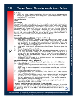 P
These protocols, policies, and procedures MAY NOT be altered or modified except by the Rhode Island Department of Health Center for EMS.
Contact RI DOH EMS with suggestions for corrections, improvements, or modifications.
7.62 Vascular Access - Alternative Vascular Access Devices
7.62VascularAccess-AlternativeVascularAccessDevices
Indication:
 Patient with a life threatening condition or in extremis from a readily treatable
etiology (i.e. pulmonary edema) requiring venous access when traditional means
are unsuccessful/ unavailable.
Contraindications:
None.
Background:
Some patients requiring long term care may have alternate vascular access devices
placed. These devices include centrally placed venous lines, peripherally inserted
central line catheters (PICC line), internal subcutaneous infusion ports (Portacath),
hemodialysis AV fistulas and grafts, or tunneled catheters (Broviac, Hickman,
Groshon, Leonard etc.). In the event a patient with one of these devices is
experiencing a life threatening condition or is in extremis from a readily treatable
etiology (i.e. pulmonary edema) and venous access through traditional means is
unsuccessful/unavailable, paramedics may access these devices.
Procedure:
Centrally Placed Venous Catheter (single or multi-lumen)
1. Select a port to access. Fluids and medications administered via any of the
ports will end up in the same place (central venous circulation), so any available
port can be used for emergent fluid or medication administration. If there is a
port reserved for total parental nutrition (TPN) only, it will usually be labeled as
such and should be avoided if possible.
2. Utilize good hand hygiene with either an alcohol based cleanser or soap and
water.
3. Cleanse the port with chlorohexidine.
4. Using sterile technique, access the port with a 10 ml syringe and aspirate 5-10
ml of blood. Detach the syringe and attach another syringe with 5-10 ml of
normal saline and gently flush the port. If there is resistance, evidence of
infiltration, or any concern that the catheter may be clotted or dislodged, do
not use the catheter.
5. Remove the syringe, attach an IV administration set and proceed as normal,
opening the line and insuring patency.
Peripherally Inserted Central Catheters (PICC)
PICC lines are usually inserted into the distal superior vena cava or the right atrium
via the antecubital vein.
1. Utilize good hand hygiene with either an alcohol based cleanser or soap and
water.
2. Select a port on one of the catheters (if two sizes are available, select the larger
of the two).
3. Cleanse the port with chlorohexidine.
4. Attach a 10 ml syringe with 5ml of normal saline drawn up into it to the selected
port’s needleless connector.
5. Unclamp the selected catheter lumen (if applicable) and inject the normal saline
into the port and then aspirate to achieve blood return, indicating successful
access (if resistance is met, repeat on another port, if a port without resistance
is not identified, do not use the device).
6. Remove the syringe, attach an IV administration set and proceed as normal,
opening the line and insuring patency.
Tunneled Catheters (Broviac, Hickman, Groshong, Leonard)
Tunneled catheters are also inserted into the distal superior vena cava or the right
atrium via the cephalic vein. These catheters enter the skin through an incision
on the chest. Most of these devices are heparinized and protected with an
injectable cap.
 