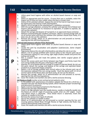 P
These protocols, policies, and procedures MAY NOT be altered or modified except by the Rhode Island Department of Health Center for EMS.
Contact RI DOH EMS with suggestions for corrections, improvements, or modifications.
7.62 Vascular Access - Alternative Vascular Access Devices
7.62VascularAccess-AlternativeVascularAccessDevices
1. Utilize good hand hygiene with either an alcohol based cleanser or soap and
water.
2. Select an appropriate port for access. If more than one is available, select the
largest one (if they are color coded, select the blue or brown one).
3. Clamp of the selected catheter. Expose the end of the hub (it may have a cap or
be taped over) and cleanse it with chlorhexidine.
4. Attach a 10 ml syringe to the selected port’s needleless connector.
5. With the syringe attached, unclamp the catheter and aspirate 5ml of blood and
heparin (there should be no resistance to aspiration, if unable to aspirate, do
not use the catheter).
6. Detach the syringe and dispose of it properly in an approved sharps container.
7. Without contaminating the needless connector, attach a second syringe with 10
ml of normal saline and flush the catheter (the catheter should flush freely, If it
does not, do not use the catheter).
8. Remove the syringe, attach an IV administration set and proceed as normal,
opening the line and insuring patency.
Internal Subcutaneous Infusion Ports (Portacath)
1. Utilize good hand hygiene with either an alcohol based cleanser or soap and
water.
2. Locate the port by visualization and palpation (subclavicular, dome shaped
prominence).
3. Vigorously cleanse the site with chlorhexidine and allow the site to air dry.
4. Attach a 10 ml syringe prefilled with normal saline to the infusion port cap of
the extension tubing of a non-coring, right angle (Huber) needle and prime the
tubing and needle.
5. Don a surgical mask and mask the patient, don sterile surgical gloves (if
available).
6. Secure the access point port firmly between two fingers and firmly insert the
non-coring needle into the port, entering at a 90° angle.
7. Aspirate 3-5 ml of blood with the syringe (if unable to aspirate blood, do not use
the port), detach the syringe and dispose of the syringe and aspirated blood
properly in an approved sharps container.
8. Attach a 10 ml syringe prefilled with normal saline to the infusion port cap of
the extension tubing of the non-coring needle. Flush the device with 3-5 ml of
normal saline (if the device does not flush easily, do not use the device).
9. Remove the syringe, attach an IV administration set and proceed as normal,
opening the line and insuring patency.
10. Cover the needle and insertion site with a sterile occlusive dressing.
AV Fistula or Graft (cardiac arrest and periarrest patients only)
1. In the patient with spontaneous circulation, palpate the fistula for a thrill (ie, a
vibration felt over the fistula during systole, which indicates proper functioning)
and document its presence.
2. Apply a venous tourniquet proximal to the fistula site.
3. Cleanse the site with chlorhexidine.
4. Insert a 16-18g catheter-over-the needle device, needle or butterfly needle into
the fistula at a 20-35° angle (if accessing a graft, enter at a 45° angle). Insert
until blood return is observed. Once blood return is observed, insert the
catheter or needle to the hub.
5. Remove the venous tourniquet (if utilized).
6. Secure the catheter or needle in place.
7. Attach an IV administration set and proceed as normal, opening the line and
insuring patency (blood flows through fistulas at high velocity and fluids may
need to administered under pressure).
8. Cover the needle and insertion site with a sterile occlusive dressing.
 