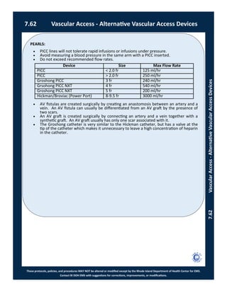 PEARLS:
These protocols, policies, and procedures MAY NOT be altered or modified except by the Rhode Island Department of Health Center for EMS.
Contact RI DOH EMS with suggestions for corrections, improvements, or modifications.
7.62 Vascular Access - Alternative Vascular Access Devices
7.62VascularAccess-AlternativeVascularAccessDevices
 PICC lines will not tolerate rapid infusions or infusions under pressure.
 Avoid measuring a blood pressure in the same arm with a PICC inserted.
 Do not exceed recommended flow rates.
 AV fistulas are created surgically by creating an anastomosis between an artery and a
vein. An AV fistula can usually be differentiated from an AV graft by the presence of
two scars.
 An AV graft is created surgically by connecting an artery and a vein together with a
synthetic graft. An AV graft usually has only one scar associated with it.
 The Groshong catheter is very similar to the Hickman catheter, but has a valve at the
tip of the catheter which makes it unnecessary to leave a high concentration of heparin
in the catheter.
Device Size Max Flow Rate
PICC < 2.0 fr 125 ml/hr
PICC > 2.0 fr 250 ml/hr
Groshong PICC 3 fr 240 ml/hr
Grsohong PICC NXT 4 fr 540 ml/hr
Groshong PICC NXT 5 fr 200 ml/hr
Hickman/Broviac (Power Port) 8-9.5 fr 3000 ml/hr
 