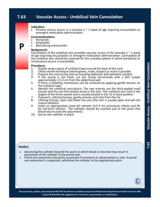 P
PEARLS:
These protocols, policies, and procedures MAY NOT be altered or modified except by the Rhode Island Department of Health Center for EMS.
Contact RI DOH EMS with suggestions for corrections, improvements, or modifications.
7.63 Vascular Access - Umbilical Vein Cannulation
7.63VascularAccess-UmbilicalVeinCannulation
Indication:
 Primary venous access in a neonate ≤ ~ 1 week of age requiring resuscitation or
emergent medication administration.
Contraindications:
 Peritonitis
 Omphalitis
 Necrotizing enterocolitis
Background:
Cannulation of the umbilical vein provides vascular access in the neonate ≤ ~ 1 week
of age requiring resuscitation or emergent medication administration. Cannulation of
the umbilical vein should be reserved for the unstable patient in which peripheral or
intraosseous access is unavailable.
Procedure:
1. Double wrap a piece of umbilical tape around the base of the cord.
3. Utilize sterile technique (sterile gloves, mask, drapes) as much is possible.
3. Prepare the cord stump and surrounding abdomen with betadine solution.
4. If the stump is not fresh, cut the stump horizontally with a #15 scalpel
approximately 1.5-2 cm from the abdominal wall.
5. If there is bleeding, hemostasis can be achieved by applying gentle tension on
the umbilical tape.
6. Identify the umbilical vasculature. The two arteries are the thick-walled small
vessels and the one thin-walled vessel is the vein. The umbilical vein (UV) is the
largest of the three vessels and is usually located in the 12-o’clock position.
7. If present, utilizing forceps, gently remove and clots from the UV.
8. Utilizing forceps, open and dilate the vein (the vein is usually open and will not
require dilation).
9. Insert an appropriately sized UV catheter (3.5 fr for premature infants and 5fr
for full-term infants). The catheter should be inserted just to the point that
blood returns (low line placement).
10. Secure the catheter in place.
 Advancing the catheter beyond the point at which blood is returned may result in
placement of the catheter in the portal vein.
 Portal vein placement should be suspected if resistance to advancement is met. If portal
vein placement is suspected, withdraw the catheter to the appropriate point.
 