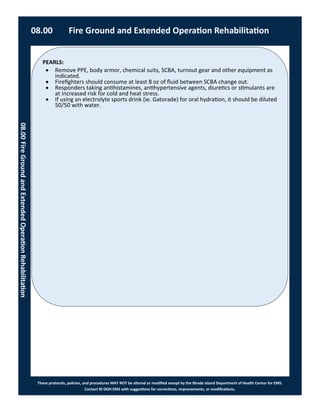 PEARLS:
These protocols, policies, and procedures MAY NOT be altered or modified except by the Rhode Island Department of Health Center for EMS.
Contact RI DOH EMS with suggestions for corrections, improvements, or modifications.
 Remove PPE, body armor, chemical suits, SCBA, turnout gear and other equipment as
indicated.
 Firefighters should consume at least 8 oz of fluid between SCBA change out.
 Responders taking antihistamines, antihypertensive agents, diuretics or stimulants are
at increased risk for cold and heat stress.
 If using an electrolyte sports drink (ie. Gatorade) for oral hydration, it should be diluted
50/50 with water.
08.00 Fire Ground and Extended Operation Rehabilitation
08.00FireGroundandExtendedOperationRehabilitation
 