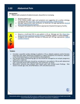 E
These protocols, policies, and procedures MAY NOT be altered or modified except by the Rhode Island Department of Health Center for EMS.
Contact RI DOH EMS with suggestions for corrections, improvements, or modifications.
A
C
P
PEARLS:
2.02 Abdominal Pain
AbdominalPain2.02
 Consider a possible cardiac etiology in patients ≥ 35 yo, diabetic patients and/or females
especially with upper abdominal complaints or vague complaints of GI distress. Maintain
a low threshold acquire a multi-lead ECG in these patients.
 Any female within child bearing age (12-50) should be managed as an ectopic pregnancy
until such is ruled out.
 Abdominal aortic aneurysm should be considered in any patient ≥ 50 yo with abdominal
pain, especially those with hypotension, poor perfusion, or shock.
 Mesenteric ischemia may present with severe pain with limited exam findings. Risk
factors include age ≥ 60, atrial fibrillation, CHF and atherosclerosis.
 Acquire a multi-lead ECG in any patient ≥ 35 yo. Manage per the Chest Pain-
Acute Coronary-Syndrome-STEMI Protocol if findings suggest a cardiac etiology.
 Analgesia and antiemetic therapy as indicated per the age appropriate Patient
Comfort Protocol.
Recognition:
 Patient with complaint of abdominal pain, discomfort or cramping.
 Routine patient care.
 If the history and/or signs and symptoms are suggestive of a cardiac etiology,
manage per the Chest Pain- Acute Coronary-Syndrome -STEMI Protocol.
 Manage hypotension, poor perfusion, or shock per the age appropriate General
Shock and Hypotension Protocol.
 Transport the patient to the nearest appropriate Hospital Emergency Facility.
 