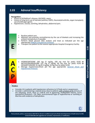 E
PEARLS:
These protocols, policies, and procedures MAY NOT be altered or modified except by the Rhode Island Department of Health Center for EMS.
Contact RI DOH EMS with suggestions for corrections, improvements, or modifications.
A
C
P
2.03 Adrenal Insufficiency
AdrenalInsufficiency2.03
 Routine patient care.
 Maintain and promote normothermia by the use of blankets and increasing the
ambient temperature if possible.
 Perform blood glucose (bG) analysis and treat as indicated per the age
appropriate Diabetic Emergencies Protocol.
 Transport the patient to the nearest appropriate Hospital Emergency Facility.
Recognition:
 History of AI/Addison’s disease, HIV/AIDS, sepsis.
 History of long term use of steroids (asthma, COPD, rheumatoid arthritis, organ transplant),
use of antifungal agents.
 Hypotension, nausea, vomiting, dehydration, abdominal pain.
 Consider AI in patients with hypotension refractory to IV fluids and or vasopressors.
 Consider a administering a steroid stress dose to patients with a history of AI and any of
the following: shock, fever (T >100.4) and ill appearing, multisystem trauma, burns
(partial/full thickness) > 5% TBSA, environmental hypo or hyperthermia or vomiting or
diarrhea with evidence of dehydration.
 HYDROCORTISONE 100 mg (2 mg/kg, 100 mg max for peds) IV/IO or
METHYLPREDNISOLONE 125 mg (2 mg/kg, 60 mg max for peds) IV/IO or
DEXAMETHASONE 10 mg (0.3 mg/kg, 10 mg max for peds) IV/IO.
 Manage hypotension/shock per the age appropriate General Shock and
Hypotension Protocol.
 