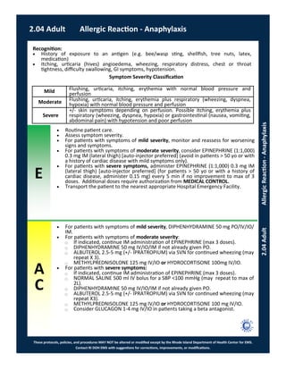 E
These protocols, policies, and procedures MAY NOT be altered or modified except by the Rhode Island Department of Health Center for EMS.
Contact RI DOH EMS with suggestions for corrections, improvements, or modifications.
A
C
2.04 Adult Allergic Reaction - Anaphylaxis
2.04AdultAllergicReaction-Anaphylaxis
 Routine patient care.
 Assess symptom severity.
 For patients with symptoms of mild severity, monitor and reassess for worsening
signs and symptoms.
 For patients with symptoms of moderate severity, consider EPINEPHRINE (1:1,000)
0.3 mg IM (lateral thigh) [auto-injector preferred] (avoid in patients > 50 yo or with
a history of cardiac disease with mild symptoms only).
 For patients with severe symptoms, administer EPINEPHRINE (1:1,000) 0.3 mg IM
(lateral thigh) [auto-injector preferred] (for patients > 50 yo or with a history of
cardiac disease, administer 0.15 mg) every 5 min if no improvement to max of 3
doses. Additional doses require authorization from MEDICAL CONTROL.
 Transport the patient to the nearest appropriate Hospital Emergency Facility.
 For patients with symptoms of mild severity, DIPHENHYDRAMINE 50 mg PO/IV/IO/
IM.
 For patients with symptoms of moderate severity:
⃝ If indicated, continue IM administration of EPINEPHRINE (max 3 doses).
⃝ DIPHENHYDRAMINE 50 mg IV/IO/IM if not already given PO.
⃝ ALBUTEROL 2.5-5 mg (+/- IPRATROPIUM) via SVN for continued wheezing (may
repeat X 3).
⃝ METHYLPREDNISOLONE 125 mg IV/IO or HYDROCORTISONE 100mg IV/IO.
 For patients with severe symptoms:
⃝ If indicated, continue IM administration of EPINEPHRINE (max 3 doses).
⃝ NORMAL SALINE 500 ml IV bolus for a SBP <100 mmHg (may repeat to max of
2L).
⃝ DIPHENHYDRAMINE 50 mg IV/IO/IM if not already given PO.
⃝ ALBUTEROL 2.5-5 mg (+/- IPRATROPIUM) via SVN for continued wheezing (may
repeat X3).
⃝ METHYLPREDNISOLONE 125 mg IV/IO or HYDROCORTISONE 100 mg IV/IO.
⃝ Consider GLUCAGON 1-4 mg IV/IO in patients taking a beta antagonist.
Recognition:
 History of exposure to an antigen (e.g. bee/wasp sting, shellfish, tree nuts, latex,
medication)
 Itching, urticaria (hives) angioedema, wheezing, respiratory distress, chest or throat
tightness, difficulty swallowing, GI symptoms, hypotension.
Symptom Severity Classification
Mild Flushing, urticaria, itching, erythemia with normal blood pressure and
perfusion
Moderate Flushing, urticaria, itching, erythemia plus respiratory (wheezing, dyspnea,
hypoxia) with normal blood pressure and perfusion
Severe
+/- skin symptoms depending on perfusion. Possible itching, erythemia plus
respiratory (wheezing, dyspnea, hypoxia) or gastrointestinal (nausea, vomiting,
abdominal pain) with hypotension and poor perfusion
 
