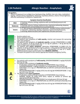 E
These protocols, policies, and procedures MAY NOT be altered or modified except by the Rhode Island Department of Health Center for EMS.
Contact RI DOH EMS with suggestions for corrections, improvements, or modifications.
A
C
2.04 Pediatric Allergic Reaction - Anaphylaxis
2.04PediatricAllergicReaction-Anaphylaxis
 Routine patient care.
 Assess symptom severity.
 For patients with symptoms of mild severity, monitor and reassess for worsening
signs and symptoms.
 For patients with symptoms of moderate severity, consider EPINEPHRINE (1:1,000)
0.15 for patients 15-30 kg (33-66 lbs) or 0.3 mg for patients > 30 kg (66 lbs) IM
[lateral thigh] (auto-injector preferred).
 For patients with severe symptoms, administer EPINEPHRINE (1:1,000) 0.15 for
patients 15-30 kg (33-66 lbs) or 0.3 mg for patients > 30 kg (66 lbs) IM [lateral] thigh
(auto-injector preferred) every 5 min if no improvement to max of 3 doses.
Additional doses require authorization from MEDICAL CONTROL.
 Transport the patient to the nearest appropriate Hospital Emergency Facility.
 For patients with symptoms of mild severity, DIPHENHYDRAMINE 1 mg/kg PO/IV/IO/
IM (max 50 mg).
 For patients with symptoms of moderate severity:
⃝ If indicated, continue IM administration of EPINEPHRINE (max 3 doses).
⃝ DIPHENHYDRAMINE 1 mg/kg IV/IO/IM if not already given PO (max 50 mg).
⃝ ALBUTEROL 2.5-5 mg (+/- IPRATROPIUM) via SVN for continued wheezing (may
repeat X3).
⃝ METHYLPREDNISOLONE 2 mg/kg IV/IO (max 60 mg) or HYDROCORTISONE 2 mg/
kg IV/IO (max 100 mg).
 For patients with severe symptoms:
⃝ If indicated, continue IM administration of EPINEPHRINE (max 3 doses).
⃝ NORMAL SALINE 20 ml/kg IV/IO bolus, repeat as needed to achieve age
appropriate BP (60 ml/kg max).
⃝ DIPHENHYDRAMINE 1 mg/kg IV/IO/IM if not already given PO (max 50 mg).
⃝ ALBUTEROL 2.5-5 mg (+/- IPRATROPIUM) via SVN for continued wheezing (may
repeat X3).
⃝ METHYLPREDNISOLONE 2 mg/kg IV/IO (max 60 mg) or HYDROCORTISONE 2 mg/
kg IV/IO (max 100 mg).
Recognition:
 History of exposure to an antigen (e.g. bee/wasp sting, shellfish, tree nuts, latex, medication)
 Itching, urticaria (hives) angioedema, wheezing, respiratory distress, chest or throat tightness,
difficulty swallowing, GI symptoms, hypotension.
Symptom Severity Classification
Mild Flushing, urticaria, itching, erythemia with normal blood pressure and
perfusion
Moderate Flushing, urticaria, itching, erythemia plus respiratory (wheezing, dyspnea,
hypoxia) with normal blood pressure and perfusion
Severe
+/- skin symptoms depending on perfusion. Possible itching, erythemia plus
respiratory (wheezing, dyspnea, hypoxia) or gastrointestinal (nausea,
vomiting, abdominal pain) with hypotension and poor perfusion
 