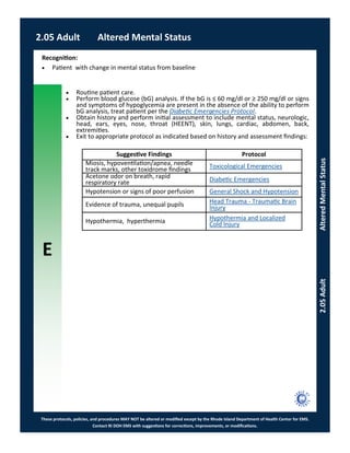 E
These protocols, policies, and procedures MAY NOT be altered or modified except by the Rhode Island Department of Health Center for EMS.
Contact RI DOH EMS with suggestions for corrections, improvements, or modifications.
2.05 Adult Altered Mental Status
2.05AdultAlteredMentalStatus
 Routine patient care.
 Perform blood glucose (bG) analysis. If the bG is ≤ 60 mg/dl or ≥ 250 mg/dl or signs
and symptoms of hypoglycemia are present in the absence of the ability to perform
bG analysis, treat patient per the Diabetic Emergencies Protocol.
 Obtain history and perform initial assessment to include mental status, neurologic,
head, ears, eyes, nose, throat (HEENT), skin, lungs, cardiac, abdomen, back,
extremities.
 Exit to appropriate protocol as indicated based on history and assessment findings:
Recognition:
 Patient with change in mental status from baseline
Suggestive Findings Protocol
Miosis, hypoventilation/apnea, needle
track marks, other toxidrome findings Toxicological Emergencies
Acetone odor on breath, rapid
respiratory rate Diabetic Emergencies
Hypotension or signs of poor perfusion General Shock and Hypotension
Evidence of trauma, unequal pupils Head Trauma - Traumatic Brain
Injury
Hypothermia, hyperthermia Hypothermia and Localized
Cold Injury
 