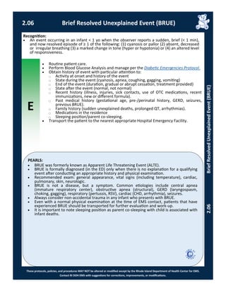 E
These protocols, policies, and procedures MAY NOT be altered or modified except by the Rhode Island Department of Health Center for EMS.
Contact RI DOH EMS with suggestions for corrections, improvements, or modifications.
PEARLS:
2.06 Brief Resolved Unexplained Event (BRUE)
2.06BriefResolvedUnexplainedEvent(BRUE)
Recognition:
 An event occurring in an infant < 1 yo when the observer reports a sudden, brief (< 1 min),
and now resolved episode of ≥ 1 of the following: (1) cyanosis or pallor (2) absent, decreased
or irregular breathing (3) a marked change in tone (hyper or hypotonia) or (4) an altered level
of responsiveness.
 Routine patient care.
 Perform Blood Glucose Analysis and manage per the Diabetic Emergencies Protocol.
 Obtain history of event with particular attention to:
⃝ Activity at onset and history of the event
⃝ State during the event (cyanosis, apnea, coughing, gagging, vomiting)
⃝ End of the event (duration, gradual or abrupt cessation, treatment provided)
⃝ State after the event (normal, not normal)
⃝ Recent history (illness, injuries, sick contacts, use of OTC medications, recent
immunizations, new or different formula).
⃝ Past medical history (gestational age, pre-/perinatal history, GERD, seizures,
previous BRUE).
⃝ Family history (sudden unexplained deaths, prolonged QT, arrhythmias).
⃝ Medications in the residence
⃝ Sleeping position/parent co-sleeping.
 Transport the patient to the nearest appropriate Hospital Emergency Facility.
 BRUE was formerly known as Apparent Life Threatening Event (ALTE).
 BRUE is formally diagnosed (in the ED) only when there is no explanation for a qualifying
event after conducting an appropriate history and physical examination.
 Recommended exam: general appearance, vital signs (including temperature), cardiac,
pulmonary, skin, neurologic.
 BRUE is not a disease, but a symptom. Common etiologies include central apnea
(immature respiratory center), obstructive apnea (structural), GERD (laryngospasm,
choking, gagging), respiratory (pertussis, RSV), cardiac (CHD, arrhythmia), seizures.
 Always consider non-accidental trauma in any infant who presents with BRUE.
 Even with a normal physical examination at the time of EMS contact, patients that have
experienced BRUE should be transported for further evaluation and work-up.
 It is important to note sleeping position as parent co-sleeping with child is associated with
infant deaths.
 