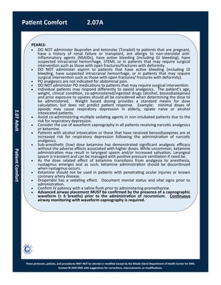 PEARLS:
These protocols, policies, and procedures MAY NOT be altered or modified except by the Rhode Island Department of Health Center for EMS.
Contact RI DOH EMS with suggestions for corrections, improvements, or modifications.
Patient Comfort 2.07A
 DO NOT administer Ibuprofen and ketorolac (Toradol) to patients that are pregnant,
have a history of renal failure or transplant, are allergic to non-steroidal anti-
inflammatory agents (NSAIDs), have active bleeding (including GI bleeding), have
suspected intracranial hemorrhage, STEMI, or in patients that may require surgical
intervention such as those with open fractures/fractures with deformity.
 DO NOT administer aspirin to patients that have active bleeding (including GI
bleeding, have suspected intracranial hemorrhage, or in patients that may require
surgical intervention such as those with open fractures/ fractures with deformity).
 PO analgesics are not indicated for abdominal pain.
 DO NOT administer PO medications to patients that may require surgical intervention.
 Individual patients may respond differently to opioid analgesics. The patient’s age,
weight, clinical condition, co-administered/ingested drugs (alcohol, benzodiazepines)
and prior exposure to opiates should all be considered when determining the dose to
be administered. Weight based dosing provides a standard means for dose
calculation, but does not predict patient response. Example: minimal doses of
opioids may cause respiratory depression in elderly, opiate naïve or alcohol
intoxicated patients.
 Avoid co-administering multiple sedating agents in non-intubated patients due to the
risk for respiratory depression.
 Consider the use of waveform capnography in all patients receiving narcotic analgesics
or ketamine.
 Patients with alcohol intoxication or those that have received benzodiazepines are at
increased risk for respiratory depression following the administration of narcotic
analgesics.
 Sub-anesthetic (low) dose ketamine has demonstrated significant analgesic efficacy
without the adverse effects associated with higher doses. While uncommon, ketamine
administration may result in laryngeal spasm and/or increased salivation. Laryngeal
spasm is transient and can be managed with positive pressure ventilation if need be.
 As the dose related effect of ketamine transitions from analgesia to anesthesia,
nystagmus emerges and as such, ketamine administration should be discontinued
when nystagmus occurs.
 Ketamine should not be used in patients with penetrating ocular injuries or known
coronary artery disease.
 Droperidol has a sedating effect. Document mental status and vital signs prior to
administration.
 Confirm IV patency with a saline flush prior to administering promethazine.
 Advanced airway placement MUST be confirmed by the presence of a capnographic
waveform (> 6 breaths) prior to the administration of rocuronium. Continuous
airway monitoring with waveform capnography is required.
2.07AdultPatientComfort
 