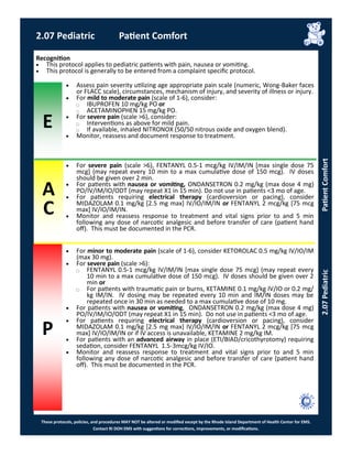 E
These protocols, policies, and procedures MAY NOT be altered or modified except by the Rhode Island Department of Health Center for EMS.
Contact RI DOH EMS with suggestions for corrections, improvements, or modifications.
A
C
P
2.07 Pediatric Patient Comfort
2.07PediatricPatientComfort
Recognition
 This protocol applies to pediatric patients with pain, nausea or vomiting.
 This protocol is generally to be entered from a complaint specific protocol.
 Assess pain severity utilizing age appropriate pain scale (numeric, Wong-Baker faces
or FLACC scale), circumstances, mechanism of injury, and severity of illness or injury.
 For mild to moderate pain (scale of 1-6), consider:
⃝ IBUPROFEN 10 mg/kg PO or
⃝ ACETAMINOPHEN 15 mg/kg PO.
 For severe pain (scale >6), consider:
⃝ Interventions as above for mild pain.
⃝ If available, inhaled NITRONOX (50/50 nitrous oxide and oxygen blend).
 Monitor, reassess and document response to treatment.
 For severe pain (scale >6), FENTANYL 0.5-1 mcg/kg IV/IM/IN [max single dose 75
mcg] (may repeat every 10 min to a max cumulative dose of 150 mcg). IV doses
should be given over 2 min.
 For patients with nausea or vomiting, ONDANSETRON 0.2 mg/kg (max dose 4 mg)
PO/IV/IM/IO/ODT (may repeat X1 in 15 min). Do not use in patients <3 mo of age.
 For patients requiring electrical therapy (cardioversion or pacing), consider
MIDAZOLAM 0.1 mg/kg [2.5 mg max] IV/IO/IM/IN or FENTANYL 2 mcg/kg [75 mcg
max] IV/IO/IM/IN.
 Monitor and reassess response to treatment and vital signs prior to and 5 min
following any dose of narcotic analgesic and before transfer of care (patient hand
off). This must be documented in the PCR.
 For minor to moderate pain (scale of 1-6), consider KETOROLAC 0.5 mg/kg IV/IO/IM
(max 30 mg).
 For severe pain (scale >6):
⃝ FENTANYL 0.5-1 mcg/kg IV/IM/IN [max single dose 75 mcg] (may repeat every
10 min to a max cumulative dose of 150 mcg). IV doses should be given over 2
min or
⃝ For patients with traumatic pain or burns, KETAMINE 0.1 mg/kg IV/IO or 0.2 mg/
kg IM/IN. IV dosing may be repeated every 10 min and IM/IN doses may be
repeated once in 30 min as needed to a max cumulative dose of 10 mg.
 For patients with nausea or vomiting, ONDANSETRON 0.2 mg/kg (max dose 4 mg)
PO/IV/IM/IO/ODT (may repeat X1 in 15 min). Do not use in patients <3 mo of age.
 For patients requiring electrical therapy (cardioversion or pacing), consider
MIDAZOLAM 0.1 mg/kg [2.5 mg max] IV/IO/IM/IN or FENTANYL 2 mcg/kg [75 mcg
max] IV/IO/IM/IN or if IV access is unavailable, KETAMINE 2 mg/kg IM.
 For patients with an advanced airway in place (ETI/BIAD/cricothyrotomy) requiring
sedation, consider FENTANYL 1.5-3mcg/kg IV/IO.
 Monitor and reassess response to treatment and vital signs prior to and 5 min
following any dose of narcotic analgesic and before transfer of care (patient hand
off). This must be documented in the PCR.
 