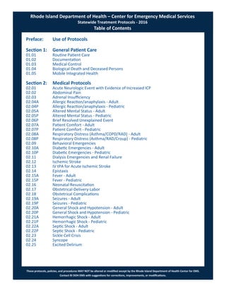These protocols, policies, and procedures MAY NOT be altered or modified except by the Rhode Island Department of Health Center for EMS.
Contact RI DOH EMS with suggestions for corrections, improvements, or modifications.
Preface: Use of Protocols
Section 1: General Patient Care
01.01 Routine Patient Care
01.02 Documentation
01.03 Medical Control
01.04 Biological Death and Deceased Persons
01.05 Mobile Integrated Health
Section 2: Medical Protocols
02.01 Acute Neurologic Event with Evidence of Increased ICP
02.02 Abdominal Pain
02.03 Adrenal Insufficiency
02.04A Allergic Reaction/anaphylaxis - Adult
02.04P Allergic Reaction/anaphylaxis - Pediatric
02.05A Altered Mental Status - Adult
02.05P Altered Mental Status - Pediatric
02.06P Brief Resolved Unexplained Event
02.07A Patient Comfort - Adult
02.07P Patient Comfort - Pediatric
02.08A Respiratory Distress (Asthma/COPD/RAD) - Adult
02.08P Respiratory Distress (Asthma/RAD/Croup) - Pediatric
02.09 Behavioral Emergencies
02.10A Diabetic Emergencies - Adult
02.10P Diabetic Emergencies - Pediatric
02.11 Dialysis Emergencies and Renal Failure
02.12 Ischemic Stroke
02.13 IV tPA for Acute Ischemic Stroke
02.14 Epistaxis
02.15A Fever - Adult
02.15P Fever - Pediatric
02.16 Neonatal Resuscitation
02.17 Obstetrical-Delivery-Labor
02.18 Obstetrical Complications
02.19A Seizures - Adult
02.19P Seizures - Pediatric
02.20A General Shock and Hypotension - Adult
02.20P General Shock and Hypotension - Pediatric
02.21A Hemorrhagic Shock - Adult
02.21P Hemorrhagic Shock - Pediatric
02.22A Septic Shock - Adult
02.22P Septic Shock - Pediatric
02.23 Sickle Cell Crisis
02.24 Syncope
02.25 Excited Delirium
Rhode Island Department of Health – Center for Emergency Medical Services
Statewide Treatment Protocols - 2016
Table of Contents
 