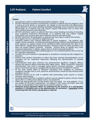 PEARLS:
These protocols, policies, and procedures MAY NOT be altered or modified except by the Rhode Island Department of Health Center for EMS.
Contact RI DOH EMS with suggestions for corrections, improvements, or modifications.
 Use extreme caution in administering opioids to patients < 10 kg.
 DO NOT administer Ibuprofen and ketorolac (Toradol) to patients that are pregnant, have
a history of renal failure or transplant, are allergic to non-steroidal anti-inflammatory
agents (NSAIDs), have active bleeding (including GI bleeding), have suspected intracranial
hemorrhage, or in patients that may require surgical intervention such as those with
open fractures/fractures with deformity.
 DO NOT administer aspirin to patients that have active bleeding (including GI bleeding,
have suspected intracranial hemorrhage, or in patients that may require surgical
intervention such as those with open fractures/ fractures with deformity).
 DO NOT administer PO medications to patients that may require surgical intervention.
 PO analgesics are not indicated for abdominal pain.
 Individual patients may respond differently to opioid analgesics. The patient’s age,
weight, clinical condition, co-administered/ingested drugs (alcohol, benzodiazepines) and
prior exposure to opiates should all be considered when determining the dose to be
administered. Weight based dosing provides a standard means for dose calculation, but
does not predict patient response. Example: minimal doses of opioids may cause
respiratory depression in elderly, opiate naïve or alcohol intoxicated patients.
 Avoid co-administering multiple sedating agents in non-intubated patients due to the risk
for respiratory depression.
 Consider the use of waveform capnography in all patients receiving narcotic analgesics or
ketamine.
 Patients with alcohol intoxication or those that have received benzodiazepines are at
increased risk for respiratory depression following the administration of narcotic
analgesics.
 Sub-anesthetic (low) dose ketamine has demonstrated significant analgesic efficacy
without the adverse effects associated with higher doses. While uncommon, ketamine
administration may result in laryngeal spasm and/or increased salivation. Laryngeal
spasm is transient and can be managed with positive pressure ventilation if need be.
 As the dose related effect of ketamine transitions from analgesia to anesthesia,
nystagmus emerges and as such, ketamine administration should be discontinued when
nystagmus occurs.
 Ketamine should not be used in patients with penetrating ocular injuries or known
coronary artery disease.
 Vomiting without diarrhea in pediatric patients may be related to pyloric stenosis, bowel
obstruction or a CNS process (bleed, tumor, increased ICP).
 Utilize age appropriate pain scoring systems (see next page). For most patients > 9 yo,
the numeric (1-10) scale is appropriate. For patients 2 mo-7 years, the FLACC scale may
be used. he Wong-Baker-Faces scale may be used for patients > 3 yo.
 Advanced airway placement MUST be confirmed by the presence of a capnographic
waveform (> 6 breaths) prior to the administration of rocuronium. Continuous airway
monitoring with side stream capnography is required.
2.07 Pediatric Patient Comfort
2.07PediatricPatientComfort
 