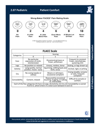 These protocols, policies, and procedures MAY NOT be altered or modified except by the Rhode Island Department of Health Center for EMS.
Contact RI DOH EMS with suggestions for corrections, improvements, or modifications.
FLACC Scale
Categories
Scoring
0 1 2
Face
No particular
expression of smile:
disinterested
Occasional grimace or
frown, withdrawn
Frequent to constant
frown, clenched jaw,
quivering chin
Legs No position or relaxed Uneasy, restless, tense Kicking, or legs drawn up
Activity Lying quietly, normal
position, moves easily
Squirming, shifting back and
forth, tense Arched, rigid, or jerking
Cry No crying (awake or
asleep)
Moans or whimpers
occasional complaint
Crying steadily, screams
or sobs, frequent
complaint
Consolability Content, relaxed
Reassured by occasional
touching, hugging, or talking
to. Distractible
Difficult to console or
comfort.
Each of the five categories (F) Face; (L) Legs; (A) Activity; (C) Cry; (C) Consolability is scored
from 0-2, which enters in a total score between 0 and 10.
2.07 Pediatric Patient Comfort
2.07PediatricPatientComfort
 