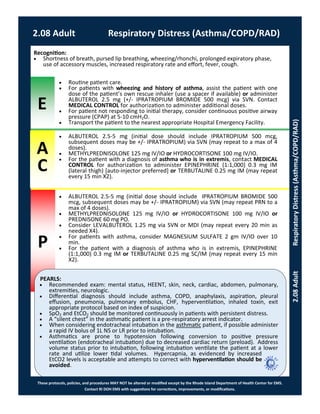 E
P
PEARLS:
These protocols, policies, and procedures MAY NOT be altered or modified except by the Rhode Island Department of Health Center for EMS.
Contact RI DOH EMS with suggestions for corrections, improvements, or modifications.
A
C
2.08 Adult Respiratory Distress (Asthma/COPD/RAD)
2.08AdultRespiratoryDistress(Asthma/COPD/RAD)
Recognition:
 Shortness of breath, pursed lip breathing, wheezing/rhonchi, prolonged expiratory phase,
use of accessory muscles, increased respiratory rate and effort, fever, cough.
 Recommended exam: mental status, HEENT, skin, neck, cardiac, abdomen, pulmonary,
extremities, neurologic.
 Differential diagnosis should include asthma, COPD, anaphylaxis, aspiration, pleural
effusion, pneumonia, pulmonary embolus, CHF, hyperventilation, inhaled toxin, exit
appropriate protocol based on index of suspicion.
 SpO2 and EtCO2 should be monitored continuously in patients with persistent distress.
 A “silent chest” in the asthmatic patient is a pre-respiratory arrest indicator.
 When considering endotracheal intubation in the asthmatic patient, if possible administer
a rapid IV bolus of 1L NS or LR prior to intubation.
 Asthmatics are prone to hypotension following conversion to positive pressure
ventilation (endotracheal intubation) due to decreased cardiac return (preload). Address
volume status prior to intubation, following intubation ventilate the patient at a lower
rate and utilize lower tidal volumes. Hypercapnia, as evidenced by increased
EtCO2 levels is acceptable and attempts to correct with hyperventilation should be
avoided.
 Routine patient care.
 For patients with wheezing and history of asthma, assist the patient with one
dose of the patient’s own rescue inhaler (use a spacer if available) or administer
ALBUTEROL 2.5 mg (+/- IPRATROPIUM BROMIDE 500 mcg) via SVN. Contact
MEDICAL CONTROL for authorization to administer additional doses.
 For patient not responding to initial therapy, consider continuous positive airway
pressure (CPAP) at 5-10 cmH2O.
 Transport the patient to the nearest appropriate Hospital Emergency Facility.
 ALBUTEROL 2.5-5 mg (initial dose should include IPRATROPIUM 500 mcg,
subsequent doses may be +/- IPRATROPIUM) via SVN (may repeat to a max of 4
doses).
 METHYLPREDNISOLONE 125 mg IV/IO or HYDROCORTISONE 100 mg IV/IO.
 For the patient with a diagnosis of asthma who is in extremis, contact MEDICAL
CONTROL for authorization to administer EPINEPHRINE (1:1,000) 0.3 mg IM
(lateral thigh) [auto-injector preferred] or TERBUTALINE 0.25 mg IM (may repeat
every 15 min X2).
 ALBUTEROL 2.5-5 mg (initial dose should include IPRATROPIUM BROMIDE 500
mcg, subsequent doses may be +/- IPRATROPIUM) via SVN (may repeat PRN to a
max of 4 doses).
 METHYLPREDNISOLONE 125 mg IV/IO or HYDROCORTISONE 100 mg IV/IO or
PREDNISONE 60 mg PO.
 Consider LEVALBUTEROL 1.25 mg via SVN or MDI (may repeat every 20 min as
needed X4).
 For patients with asthma, consider MAGNESIUM SULFATE 2 gm IV/IO over 10
min.
 For the patient with a diagnosis of asthma who is in extremis, EPINEPHRINE
(1:1,000) 0.3 mg IM or TERBUTALINE 0.25 mg SC/IM (may repeat every 15 min
X2).
 
