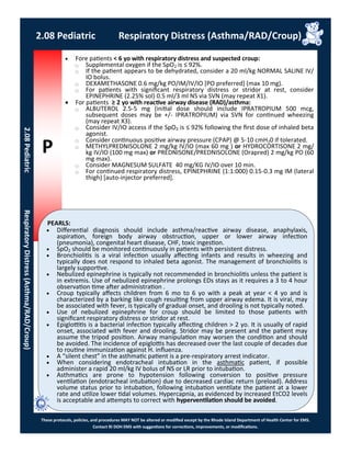 P
PEARLS:
These protocols, policies, and procedures MAY NOT be altered or modified except by the Rhode Island Department of Health Center for EMS.
Contact RI DOH EMS with suggestions for corrections, improvements, or modifications.
2.08 Pediatric Respiratory Distress (Asthma/RAD/Croup)
2.08PediatricRespiratoryDistress(Asthma/RAD/Croup)
 Fore patients < 6 yo with respiratory distress and suspected croup:
⃝ Supplemental oxygen if the SpO2 is ≤ 92%.
⃝ If the patient appears to be dehydrated, consider a 20 ml/kg NORMAL SALINE IV/
IO bolus.
⃝ DEXAMETHASONE 0.6 mg/kg PO/IM/IV/IO [PO preferred] (max 10 mg).
⃝ For patients with significant respiratory distress or stridor at rest, consider
EPINEPHRINE (2.25% sol) 0.5 ml/3 ml NS via SVN (may repeat X1).
 For patients ≥ 2 yo with reactive airway disease (RAD)/asthma:
⃝ ALBUTEROL 2.5-5 mg (initial dose should include IPRATROPIUM 500 mcg,
subsequent doses may be +/- IPRATROPIUM) via SVN for continued wheezing
(may repeat X3).
⃝ Consider IV/IO access if the SpO2 is ≤ 92% following the first dose of inhaled beta
agonist.
⃝ Consider continuous positive airway pressure (CPAP) @ 5-10 cmH20 if tolerated.
⃝ METHYLPREDNISOLONE 2 mg/kg IV/IO (max 60 mg ) or HYDROCORTISONE 2 mg/
kg IV/IO (100 mg max) or PREDNISONE/PREDNISOLONE (Orapred) 2 mg/kg PO (60
mg max).
⃝ Consider MAGNESUM SULFATE 40 mg/KG IV/IO over 10 min.
⃝ For continued respiratory distress, EPINEPHRINE (1:1:000) 0.15-0.3 mg IM (lateral
thigh) [auto-injector preferred].
 Differential diagnosis should include asthma/reactive airway disease, anaphylaxis,
aspiration, foreign body airway obstruction, upper or lower airway infection
(pneumonia), congenital heart disease, CHF, toxic ingestion.
 SpO2 should be monitored continuously in patients with persistent distress.
 Bronchiolitis is a viral infection usually affecting infants and results in wheezing and
typically does not respond to inhaled beta agonist. The management of bronchiolitis is
largely supportive.
 Nebulized epinephrine is typically not recommended in bronchiolitis unless the patient is
in extremis. Use of nebulized epinephrine prolongs EDs stays as it requires a 3 to 4 hour
observation time after administration .
 Croup typically affects children from 6 mo to 6 yo with a peak at year < 4 yo and is
characterized by a barking like cough resulting from upper airway edema. It is viral, may
be associated with fever, is typically of gradual onset, and drooling is not typically noted.
 Use of nebulized epinephrine for croup should be limited to those patients with
significant respiratory distress or stridor at rest.
 Epiglottitis is a bacterial infection typically affecting children > 2 yo. It is usually of rapid
onset, associated with fever and drooling. Stridor may be present and the patient may
assume the tripod position. Airway manipulation may worsen the condition and should
be avoided. The incidence of epiglottis has decreased over the last couple of decades due
to routine immunization against H. influenza.
 A “silent chest” in the asthmatic patient is a pre-respiratory arrest indicator.
 When considering endotracheal intubation in the asthmatic patient, if possible
administer a rapid 20 ml/kg IV bolus of NS or LR prior to intubation.
 Asthmatics are prone to hypotension following conversion to positive pressure
ventilation (endotracheal intubation) due to decreased cardiac return (preload). Address
volume status prior to intubation, following intubation ventilate the patient at a lower
rate and utilize lower tidal volumes. Hypercapnia, as evidenced by increased EtCO2 levels
is acceptable and attempts to correct with hyperventilation should be avoided.
 