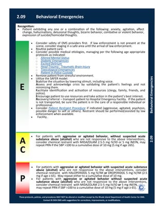 E
These protocols, policies, and procedures MAY NOT be altered or modified except by the Rhode Island Department of Health Center for EMS.
Contact RI DOH EMS with suggestions for corrections, improvements, or modifications.
A
C
P
2.09 Behavioral Emergencies
2.09BehavioralEmergencies
 Consider safety of EMS providers first. If law enforcement is not present at the
scene, consider staging in a safe area until the arrival of law enforcement.
 Routine patient care.
 Consider possible medical etiologies, managing per the following age appropriate
protocols as indicated:
⃝ Altered Mental Status
⃝ Diabetic Emergencies
⃝ Excited Delirium
⃝ Head Trauma - Traumatic Brain Injury
⃝ Toxicological Emergencies
⃝ Patient in Police Custody
 Remove patient from stressful environment.
 Utilize the SAFER model:
Stabilize the situation by lowering stimuli, including voice.
Assess and acknowledge crisis by validating the patient’s feelings and not
minimizing them.
Facilitate identification and activation of resources (clergy, family, friends, and
police).
Encourage patient to use resources and take action in the patient’s best interest.
Recovery/referral – transport patient to Hospital Emergency Facility. If the patient
is not transported, be sure the patient is in the care of a responsible individual or
professional.
 Consider Patient Restraint Procedure if indicated (aggressive, agitated, psychosis,
possible danger to self or others). Restraint should be performed/assisted by law
enforcement when available.
 Facility.
Recognition:
 Patient exhibiting any one or a combination of the following: anxiety, agitation, affect
change, hallucinations, delusional thoughts, bizarre behavior, combative or violent behavior,
expression of suicidal/homicidal thoughts.
 For patients with aggressive or agitated behavior, without suspected acute
substance abuse (alcohol) who are not responsive to the above interventions,
consider chemical restraint with MIDAZOLAM 2.5-5 mg IV/IO or 5 mg IM/IN, may
repeat PRN if the SBP >100 to a cumulative dose of 10 mg (5 mg if age ≥65).
 For patients with aggressive or agitated behavior with suspected acute substance
abuse (alcohol) who are not responsive to the above interventions, consider
chemical restraint with HALOPERIDOL 5 mg IV/IM or DROPERIDOL 5 mg IV/IM (2.5
mg if age ≥ 65). May repeat either to a cumulative dose of 10 mg.
 For patients with aggressive or agitated behavior without suspected acute
substance abuse (alcohol) who are not responsive to the above interventions,
consider chemical restraint with MIDAZOLAM 2.5-5 mg IV/IO or 5 mg IM/IN,
may repeat PRN if SBP >100 to a cumulative dose of 10 mg (5 mg if age ≥ 65).
 