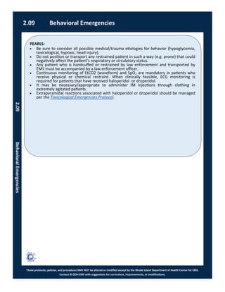 PEARLS:
These protocols, policies, and procedures MAY NOT be altered or modified except by the Rhode Island Department of Health Center for EMS.
Contact RI DOH EMS with suggestions for corrections, improvements, or modifications.
2.09 Behavioral Emergencies
2.09BehavioralEmergencies
 Be sure to consider all possible medical/trauma etiologies for behavior (hypoglycemia,
toxicological, hypoxic, head injury).
 Do not position or transport any restrained patient in such a way (e.g. prone) that could
negatively affect the patient’s respiratory or circulatory status.
 Any patient who is handcuffed or restrained by law enforcement and transported by
EMS must be accompanied by a law enforcement officer.
 Continuous monitoring of EtCO2 (waveform) and SpO2 are mandatory in patients who
receive physical or chemical restraint. When clinically feasible, ECG monitoring is
required for patients that have received haloperidol or droperidol.
 It may be necessary/appropriate to administer IM injections through clothing in
extremely agitated patients.
 Extrapyramidal reactions associated with haloperidol or droperidol should be managed
per the Toxicological Emergencies Protocol.
 