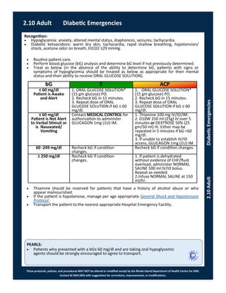 PEARLS:
These protocols, policies, and procedures MAY NOT be altered or modified except by the Rhode Island Department of Health Center for EMS.
Contact RI DOH EMS with suggestions for corrections, improvements, or modifications.
2.10 Adult Diabetic Emergencies
2.10AdultDiabeticEmergencies
 Routine patient care.
 Perform blood glucose (bG) analysis and determine bG level if not previously determined.
 Treat as below (in the absence of the ability to determine bG, patients with signs or
symptoms of hypoglycemia should be treated as below as appropriate for their mental
status and their ability to receive ORAL GLUCOSE SOLUTION).
 Thiamine should be reserved for patients that have a history of alcohol abuse or who
appear malnourished.
 If the patient is hypotensive, manage per age appropriate General Shock and Hypotension
Protocol.
 Transport the patient to the nearest appropriate Hospital Emergency Facility.
bG E ACP
≤ 60 mg/dl
Patient is Awake
and Alert
1. ORAL GLUCOSE SOLUTION*
(15 gm glucose) PO.
2. Recheck bG in 15 minutes.
3. Repeat dose of ORAL
GLUCOSE SOLUTION if bG ≤ 60
mg/dl.
1. ORAL GLUCOSE SOLUTION*
(15 gm glucose) PO.
2. Recheck bG in 15 minutes.
3. Repeat dose of ORAL
GLUCOSE SOLUTION if bG ≤ 60
mg/dl.
≤ 60 mg/dl
Patient is Not Alert
to Verbal Stimuli or
is Nauseated/
Vomiting
Contact MEDICAL CONTROL for
authorization to administer
GLUCAGON 1mg (1U) IM.
1. Thiamine 100 mg IV/IO/IM.
2. D10W 250 ml (25g) IV over 5
minutes or DEXTROSE 50% (25
gm/50 ml) IV. Either may be
repeated in 5 minutes if bG <60
mg/dl.
3. If unable to establish IV/IO
access, GLUCAGON 1mg (1U) IM.
60 -249 mg/dl Recheck bG if condition
changes.
Recheck bG if condition changes.
≥ 250 mg/dl Recheck bG if condition
changes.
1. If patient is dehydrated
without evidence of CHF/fluid
overload, administer NORMAL
SALINE 500 ml IV/IO bolus.
Repeat as needed.
2.Infuse NORMAL SALINE at 150
ml/hr.
Recognition:
 Hypoglycemia: anxiety, altered mental status, diaphoresis, seizures, tachycardia.
 Diabetic ketoacidosis: warm dry skin, tachycardia, rapid shallow breathing, hypotension/
shock, acetone odor on breath, EtCO2 ≤29 mmHg.
 Patients who presented with a bG≤ 60 mg/dl and are taking oral hypoglycemic
agents should be strongly encouraged to agree to transport.
 