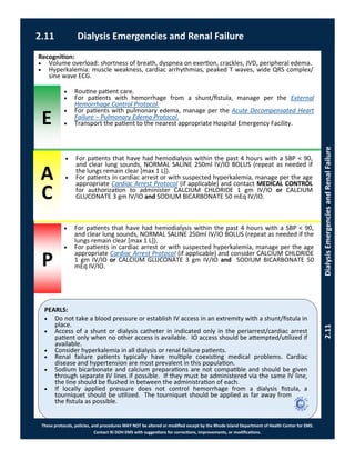 E
P
PEARLS:
These protocols, policies, and procedures MAY NOT be altered or modified except by the Rhode Island Department of Health Center for EMS.
Contact RI DOH EMS with suggestions for corrections, improvements, or modifications.
A
C
2.11 Dialysis Emergencies and Renal Failure
2.11DialysisEmergenciesandRenalFailure
 Do not take a blood pressure or establish IV access in an extremity with a shunt/fistula in
place.
 Access of a shunt or dialysis catheter in indicated only in the periarrest/cardiac arrest
patient only when no other access is available. IO access should be attempted/utilized if
available.
 Consider hyperkalemia in all dialysis or renal failure patients.
 Renal failure patients typically have multiple coexisting medical problems. Cardiac
disease and hypertension are most prevalent in this population.
 Sodium bicarbonate and calcium preparations are not compatible and should be given
through separate IV lines if possible. If they must be administered via the same IV line,
the line should be flushed in between the administration of each.
 If locally applied pressure does not control hemorrhage from a dialysis fistula, a
tourniquet should be utilized. The tourniquet should be applied as far away from
the fistula as possible.
Recognition:
 Volume overload: shortness of breath, dyspnea on exertion, crackles, JVD, peripheral edema.
 Hyperkalemia: muscle weakness, cardiac arrhythmias, peaked T waves, wide QRS complex/
sine wave ECG.
 For patients that have had hemodialysis within the past 4 hours with a SBP < 90,
and clear lung sounds, NORMAL SALINE 250ml IV/IO BOLUS (repeat as needed if
the lungs remain clear [max 1 L]).
 For patients in cardiac arrest or with suspected hyperkalemia, manage per the age
appropriate Cardiac Arrest Protocol (if applicable) and contact MEDICAL CONTROL
for authorization to administer CALCIUM CHLORIDE 1 gm IV/IO or CALCIUM
GLUCONATE 3 gm IV/IO and SODIUM BICARBONATE 50 mEq IV/IO.
 Routine patient care.
 For patients with hemorrhage from a shunt/fistula, manage per the External
Hemorrhage Control Protocol.
 For patients with pulmonary edema, manage per the Acute Decompensated Heart
Failure – Pulmonary Edema Protocol.
 Transport the patient to the nearest appropriate Hospital Emergency Facility.
 For patients that have had hemodialysis within the past 4 hours with a SBP < 90,
and clear lung sounds, NORMAL SALINE 250ml IV/IO BOLUS (repeat as needed if the
lungs remain clear [max 1 L]).
 For patients in cardiac arrest or with suspected hyperkalemia, manage per the age
appropriate Cardiac Arrest Protocol (if applicable) and consider CALCIUM CHLORIDE
1 gm IV/IO or CALCIUM GLUCONATE 3 gm IV/IO and SODIUM BICARBONATE 50
mEq IV/IO.
 