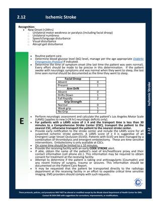 E
These protocols, policies, and procedures MAY NOT be altered or modified except by the Rhode Island Department of Health Center for EMS.
Contact RI DOH EMS with suggestions for corrections, improvements, or modifications.
2.12 Ischemic Stroke
2.12IschemicStroke
 Routine patient care.
 Determine blood glucose level (bG) level, manage per the age appropriate Diabetic
Emergencies Protocol if indicated.
 Determine the time of symptom onset (the last time the patient was seen normal).
Every effort should be made to be precise in this determination. If the patient
awoke with neurologic symptoms and was normal when they went to sleep, the last
time seen normal should be documented as the time they went to sleep.
 Perform neurologic assessment and calculate the patient’s Los Angeles Motor Scale
(LAMS) [applies to new [<24 hr] neurologic deficits only]:
 For patients with a LAMS score of ≥ 4 and the transport time is less than 30
minutes to a Comprehensive Stroke Center (CSC), transport the patient to the
nearest CSC, otherwise transport the patient to the nearest stroke center.
 Provide early notification to the stroke center and include the LAMS score for all
suspected ischemic stroke patients. A LAMS score of ≥ 4 is suggestive of an
Emergent Large Vessel Occlusion (ELVO). Patients with ELVO are best managed by a
combination of thrombolysis and emergent embolectomy. These are time sensitive
interventions. Embolectomy is only available at CSCs.
 On scene time should be limited to ≤ 10 minutes.
 Provide the receiving facility with an early CODE STROKE alert.
 If able, obtain the name of the patient’s next of kin/healthcare proxy and their
contact information (cell phone etc.). This information may be required to obtain
consent for treatment at the receiving facility.
 Attempt to determine if the patient is taking oral anticoagulants (Coumadin) and
any recent history of surgery, trauma or seizures. This information should be
documented on the Patient Care Report.
 It may be requested that the patient be transported directly to the radiology
department at the receiving facility in an effort to expedite critical time sensitive
imaging. EMS providers should comply with such requests.
Recognition:
 New Onset (<24hrs)
⃝ Unilateral motor weakness or paralysis (including facial droop)
⃝ Unilateral numbness
⃝ Speech/language disturbance
⃝ Visual disturbance
⃝ Abrupt gait disturbance
Facial Droop
Absent 0
Present 1
Arm Drift
Absent 0
Drifts Down 1
Fall Rapidly 2
Grip Strength
Normal 0
Weak grip 1
No Grip 2
 